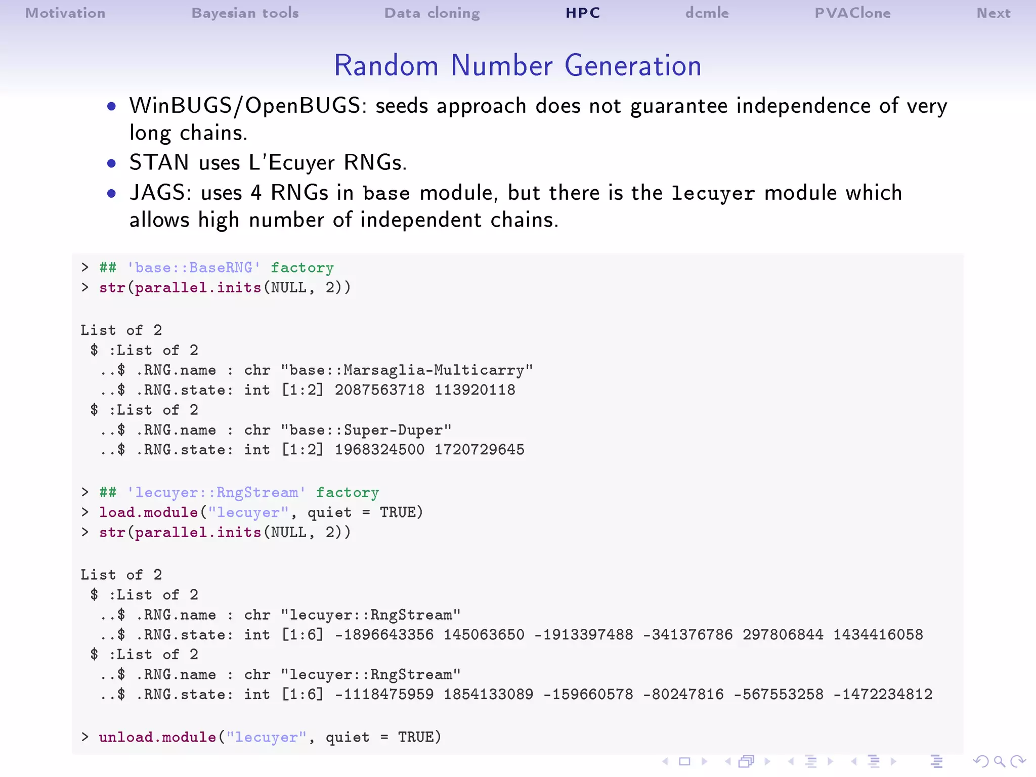 Motivation Bayesian tools Data cloning HPC dcmle PVAClone Next
Random Number Generation
ˆ WinBUGS/OpenBUGS: seeds approach does not guarantee independence of very
long chains.
ˆ STAN uses L'Ecuyer RNGs.
ˆ JAGS: uses 4 RNGs in base module, but there is the lecuyer module which
allows high number of independent chains.
 ## 'base::BaseRNG' factory
 str(parallel.inits(NULL, 2))
List of 2
$ :List of 2
..$ .RNG.name : chr base::Marsaglia-Multicarry
..$ .RNG.state: int [1:2] 2087563718 113920118
$ :List of 2
..$ .RNG.name : chr base::Super-Duper
..$ .RNG.state: int [1:2] 1968324500 1720729645
 ## 'lecuyer::RngStream' factory
 load.module(lecuyer, quiet = TRUE)
 str(parallel.inits(NULL, 2))
List of 2
$ :List of 2
..$ .RNG.name : chr lecuyer::RngStream
..$ .RNG.state: int [1:6] -1896643356 145063650 -1913397488 -341376786 297806844 1434416058
$ :List of 2
..$ .RNG.name : chr lecuyer::RngStream
..$ .RNG.state: int [1:6] -1118475959 1854133089 -159660578 -80247816 -567553258 -1472234812
 unload.module(lecuyer, quiet = TRUE)
 