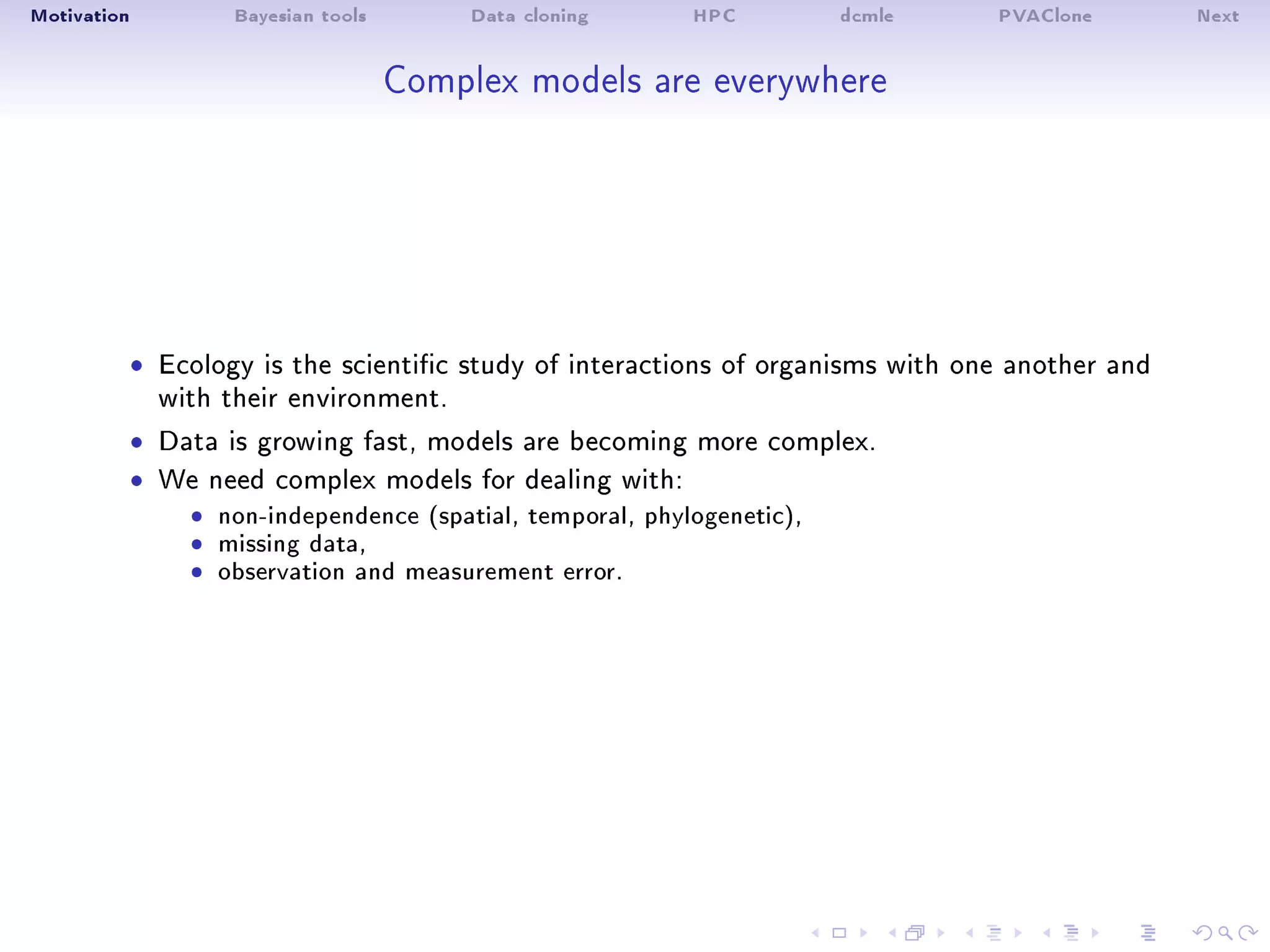 Motivation Bayesian tools Data cloning HPC dcmle PVAClone Next
Complex models are everywhere
ˆ Ecology is the scientic study of interactions of organisms with one another and
with their environment.
ˆ Data is growing fast, models are becoming more complex.
ˆ We need complex models for dealing with:
ˆ non-independence (spatial, temporal, phylogenetic),ˆ missing data,ˆ observation and measurement error.
 