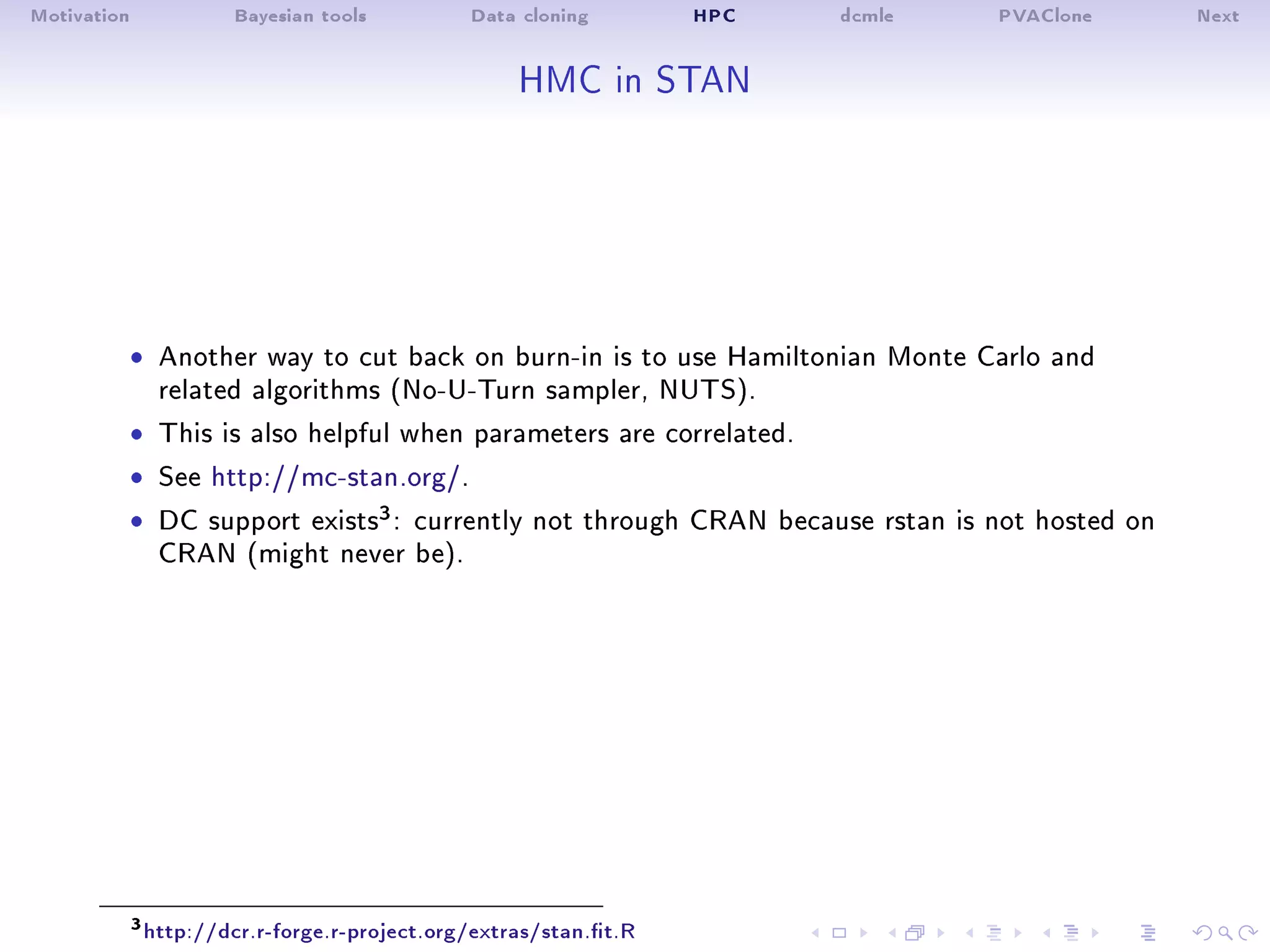 Motivation Bayesian tools Data cloning HPC dcmle PVAClone Next
HMC in STAN
ˆ Another way to cut back on burn-in is to use Hamiltonian Monte Carlo and
related algorithms (No-U-Turn sampler, NUTS).
ˆ This is also helpful when parameters are correlated.
ˆ See http://mc-stan.org/.
ˆ DC support exists3: currently not through CRAN because rstan is not hosted on
CRAN (might never be).
3http://dcr.r-forge.r-project.org/extras/stan.t.R
 