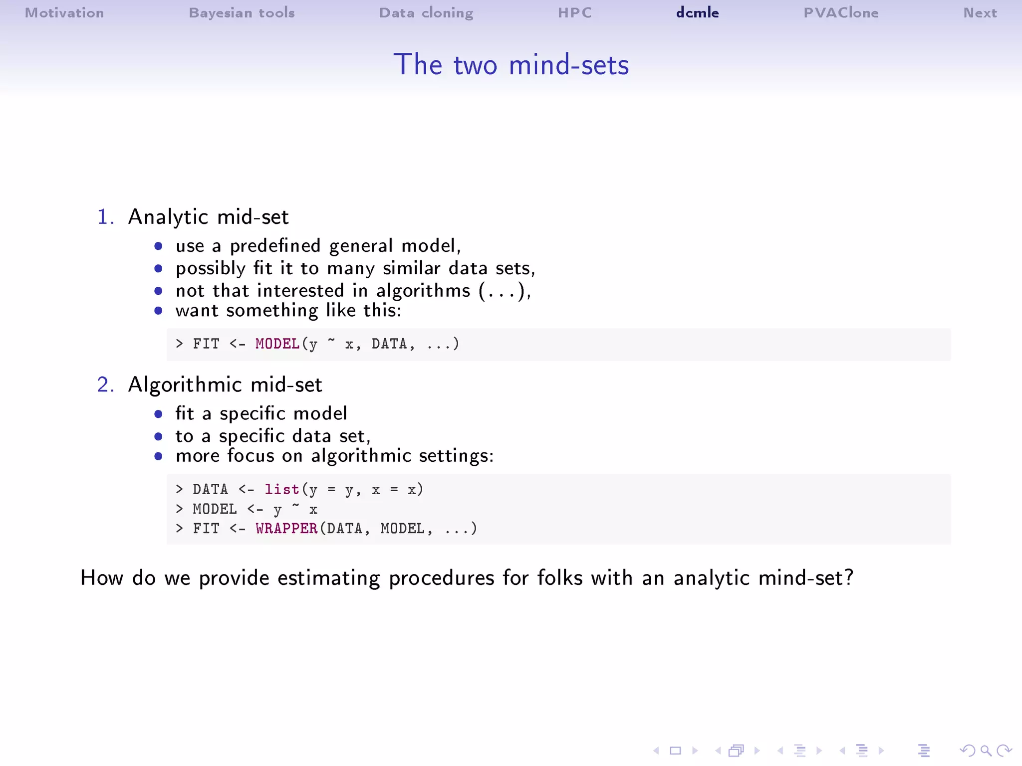 Motivation Bayesian tools Data cloning HPC dcmle PVAClone Next
The two mind-sets
1. Analytic mid-set
ˆ use a predened general model,ˆ possibly t it to many similar data sets,ˆ not that interested in algorithms (...),ˆ want something like this:
 FIT - MODEL(y ~ x, DATA, ...)
2. Algorithmic mid-set
ˆ t a specic modelˆ to a specic data set,ˆ more focus on algorithmic settings:
 DATA - list(y = y, x = x)
 MODEL - y ~ x
 FIT - WRAPPER(DATA, MODEL, ...)
How do we provide estimating procedures for folks with an analytic mind-set?
 