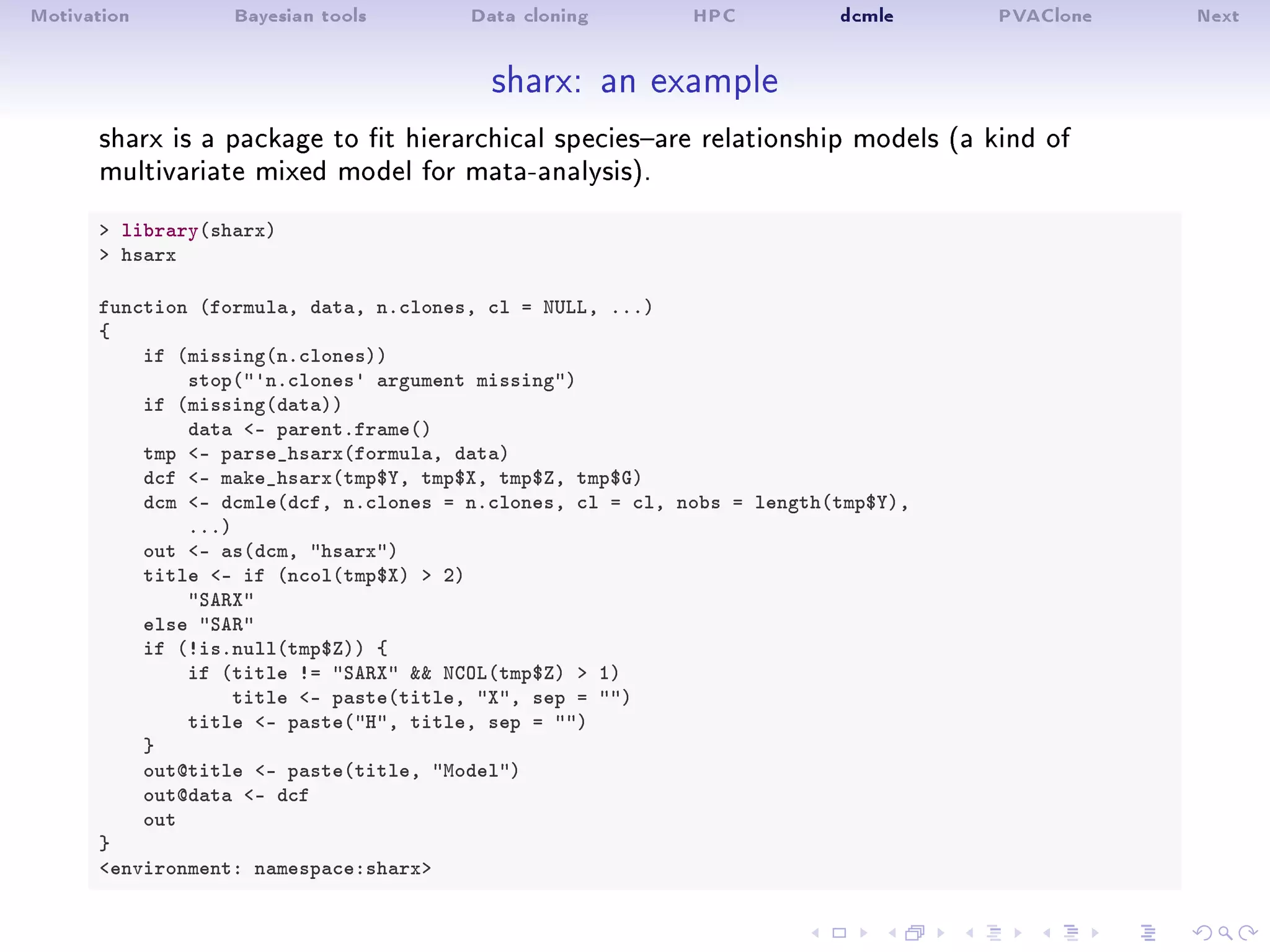 Motivation Bayesian tools Data cloning HPC dcmle PVAClone Next
sharx: an example
sharx is a package to t hierarchical speciesare relationship models (a kind of
multivariate mixed model for mata-analysis).
 library(sharx)
 hsarx
function (formula, data, n.clones, cl = NULL, ...)
{
if (missing(n.clones))
stop('n.clones' argument missing)
if (missing(data))
data - parent.frame()
tmp - parse_hsarx(formula, data)
dcf - make_hsarx(tmp$Y, tmp$X, tmp$Z, tmp$G)
dcm - dcmle(dcf, n.clones = n.clones, cl = cl, nobs = length(tmp$Y),
...)
out - as(dcm, hsarx)
title - if (ncol(tmp$X)  2)
SARX
else SAR
if (!is.null(tmp$Z)) {
if (title != SARX  NCOL(tmp$Z)  1)
title - paste(title, X, sep = )
title - paste(H, title, sep = )
}
out@title - paste(title, Model)
out@data - dcf
out
}
environment: namespace:sharx
 