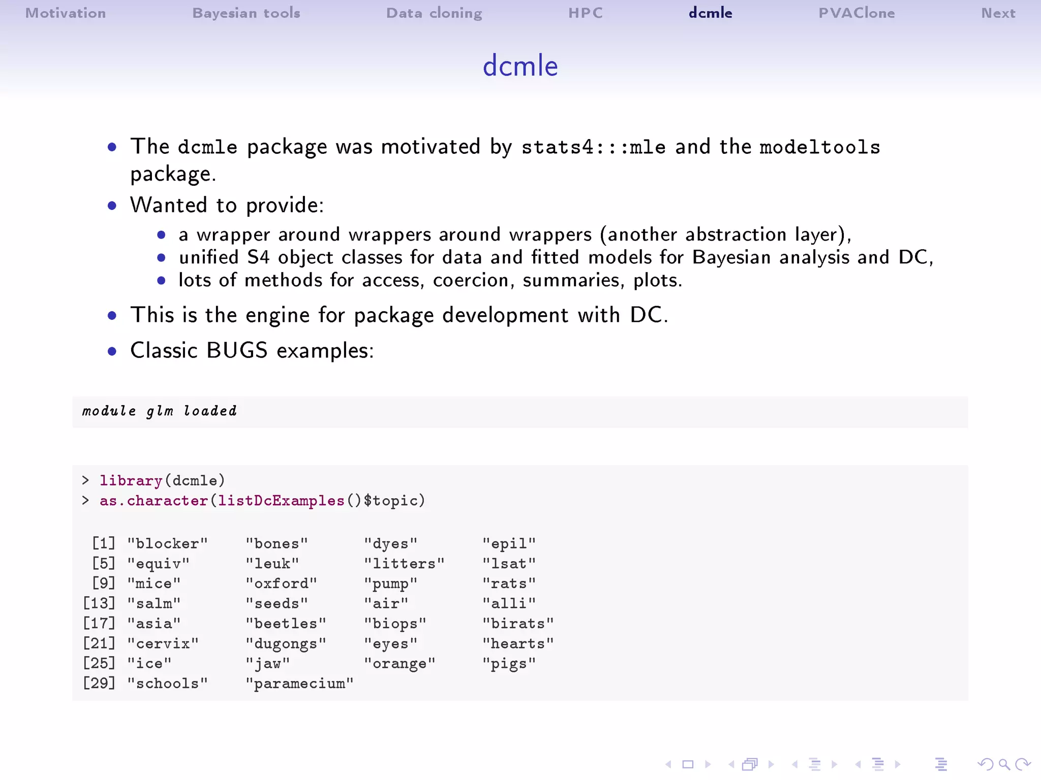 Motivation Bayesian tools Data cloning HPC dcmle PVAClone Next
dcmle
ˆ The dcmle package was motivated by stats4:::mle and the modeltools
package.
ˆ Wanted to provide:
ˆ a wrapper around wrappers around wrappers (another abstraction layer),ˆ unied S4 object classes for data and tted models for Bayesian analysis and DC,ˆ lots of methods for access, coercion, summaries, plots.
ˆ This is the engine for package development with DC.
ˆ Classic BUGS examples:
module glm loaded
 library(dcmle)
 as.character(listDcExamples()$topic)
[1] blocker bones dyes epil
[5] equiv leuk litters lsat
[9] mice oxford pump rats
[13] salm seeds air alli
[17] asia beetles biops birats
[21] cervix dugongs eyes hearts
[25] ice jaw orange pigs
[29] schools paramecium
 
