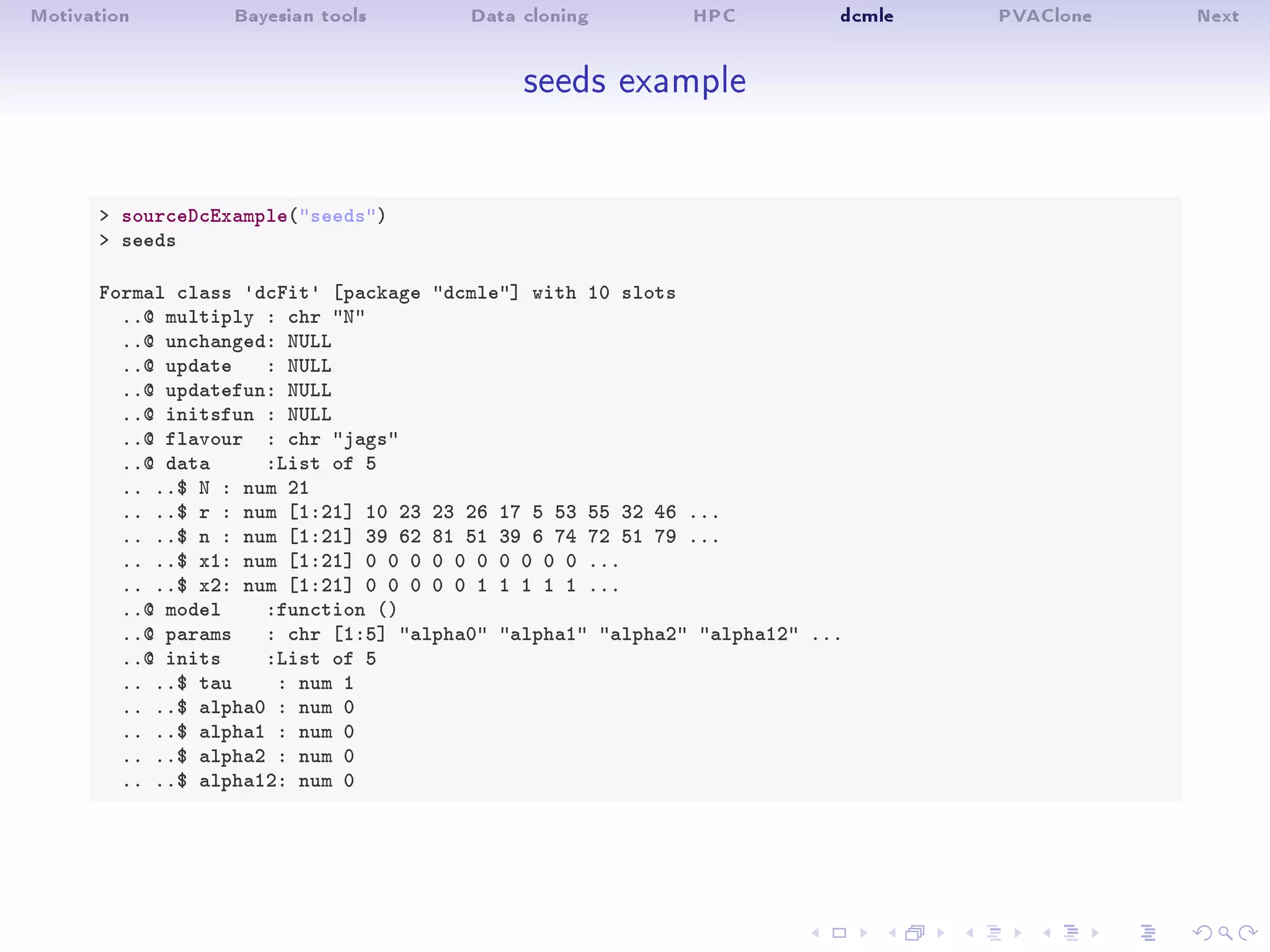 Motivation Bayesian tools Data cloning HPC dcmle PVAClone Next
seeds example
 sourceDcExample(seeds)
 seeds
Formal class 'dcFit' [package dcmle] with 10 slots
..@ multiply : chr N
..@ unchanged: NULL
..@ update : NULL
..@ updatefun: NULL
..@ initsfun : NULL
..@ flavour : chr jags
..@ data :List of 5
.. ..$ N : num 21
.. ..$ r : num [1:21] 10 23 23 26 17 5 53 55 32 46 ...
.. ..$ n : num [1:21] 39 62 81 51 39 6 74 72 51 79 ...
.. ..$ x1: num [1:21] 0 0 0 0 0 0 0 0 0 0 ...
.. ..$ x2: num [1:21] 0 0 0 0 0 1 1 1 1 1 ...
..@ model :function ()
..@ params : chr [1:5] alpha0 alpha1 alpha2 alpha12 ...
..@ inits :List of 5
.. ..$ tau : num 1
.. ..$ alpha0 : num 0
.. ..$ alpha1 : num 0
.. ..$ alpha2 : num 0
.. ..$ alpha12: num 0
 