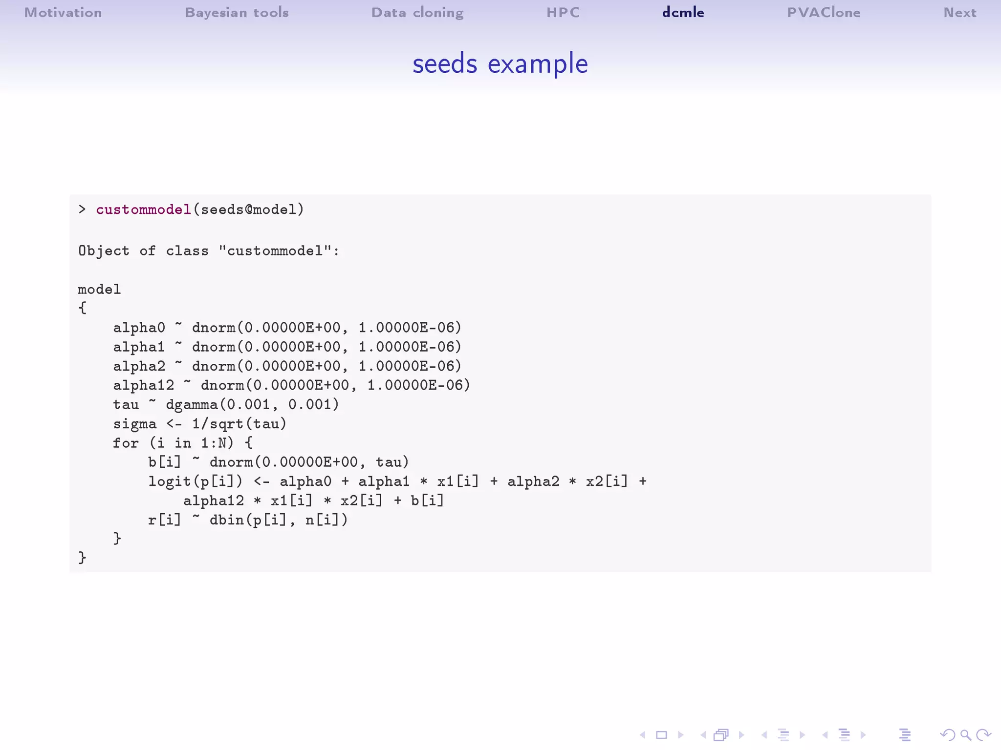 Motivation Bayesian tools Data cloning HPC dcmle PVAClone Next
seeds example
 custommodel(seeds@model)
Object of class custommodel:
model
{
alpha0 ~ dnorm(0.00000E+00, 1.00000E-06)
alpha1 ~ dnorm(0.00000E+00, 1.00000E-06)
alpha2 ~ dnorm(0.00000E+00, 1.00000E-06)
alpha12 ~ dnorm(0.00000E+00, 1.00000E-06)
tau ~ dgamma(0.001, 0.001)
sigma - 1/sqrt(tau)
for (i in 1:N) {
b[i] ~ dnorm(0.00000E+00, tau)
logit(p[i]) - alpha0 + alpha1 * x1[i] + alpha2 * x2[i] +
alpha12 * x1[i] * x2[i] + b[i]
r[i] ~ dbin(p[i], n[i])
}
}
 