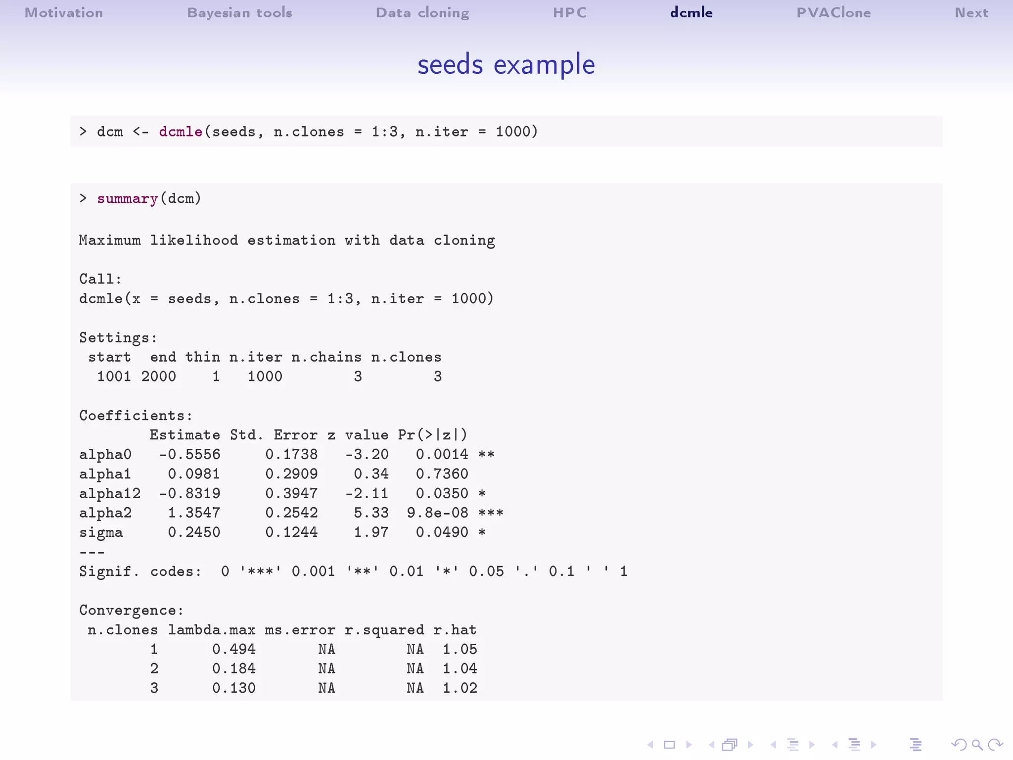 Motivation Bayesian tools Data cloning HPC dcmle PVAClone Next
seeds example
 dcm - dcmle(seeds, n.clones = 1:3, n.iter = 1000)
 summary(dcm)
Maximum likelihood estimation with data cloning
Call:
dcmle(x = seeds, n.clones = 1:3, n.iter = 1000)
Settings:
start end thin n.iter n.chains n.clones
1001 2000 1 1000 3 3
Coefficients:
Estimate Std. Error z value Pr(|z|)
alpha0 -0.5556 0.1738 -3.20 0.0014 **
alpha1 0.0981 0.2909 0.34 0.7360
alpha12 -0.8319 0.3947 -2.11 0.0350 *
alpha2 1.3547 0.2542 5.33 9.8e-08 ***
sigma 0.2450 0.1244 1.97 0.0490 *
---
Signif. codes: 0 '***' 0.001 '**' 0.01 '*' 0.05 '.' 0.1 ' ' 1
Convergence:
n.clones lambda.max ms.error r.squared r.hat
1 0.494 NA NA 1.05
2 0.184 NA NA 1.04
3 0.130 NA NA 1.02
 