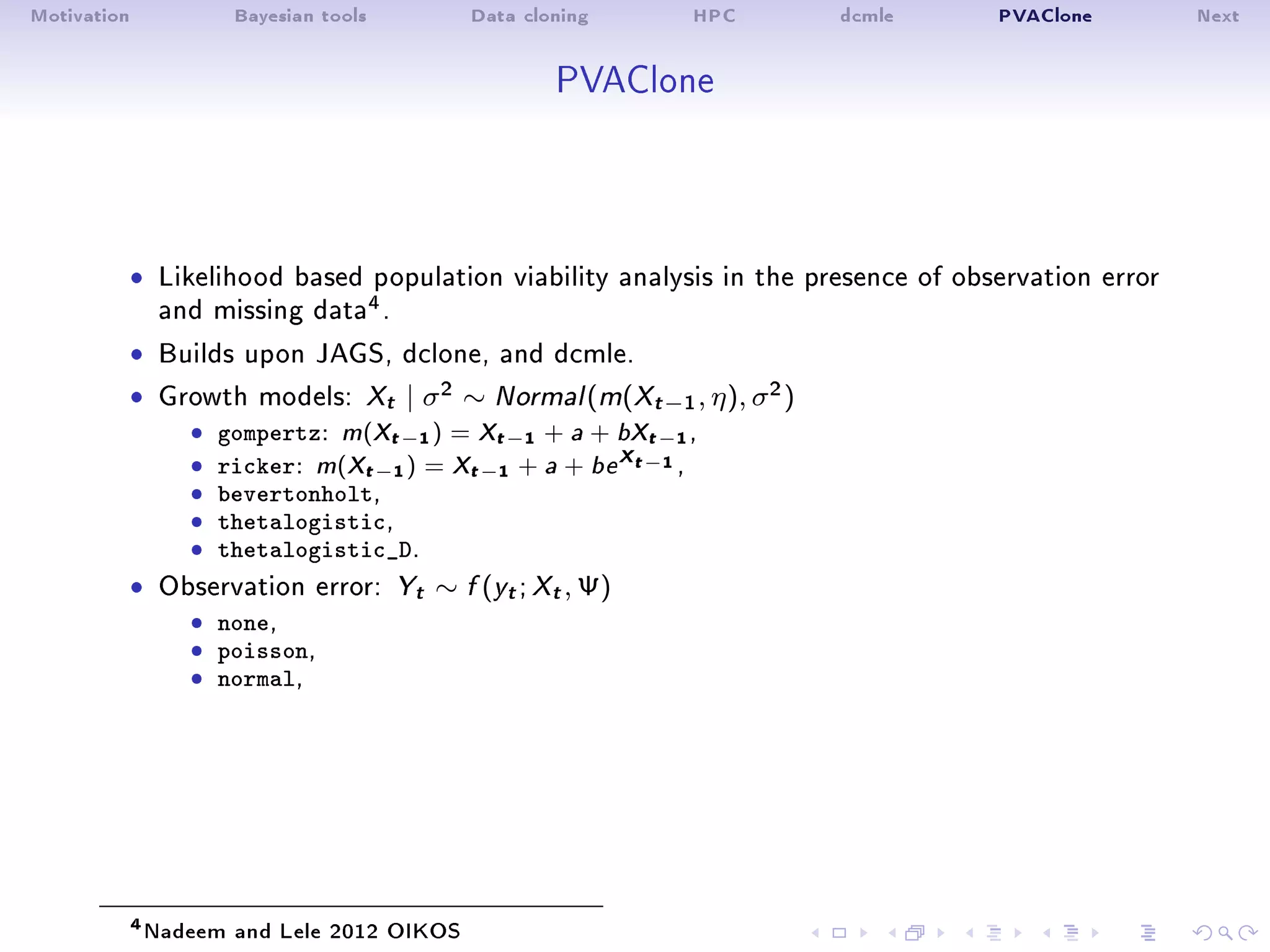 Motivation Bayesian tools Data cloning HPC dcmle PVAClone Next
PVAClone
ˆ Likelihood based population viability analysis in the presence of observation error
and missing data4.
ˆ Builds upon JAGS, dclone, and dcmle.
ˆ Growth models: Xt | σ2 ∼ Normal(m(Xt−1, η), σ2)
ˆ gompertz: m(Xt−1) = Xt−1 + a + bXt−1,
ˆ ricker: m(Xt−1) = Xt−1 + a + be
Xt−1 ,ˆ bevertonholt,ˆ thetalogistic,ˆ thetalogistic_D.
ˆ Observation error: Yt ∼ f (yt; Xt, Ψ)
ˆ none,ˆ poisson,ˆ normal,
4Nadeem and Lele 2012 OIKOS
 