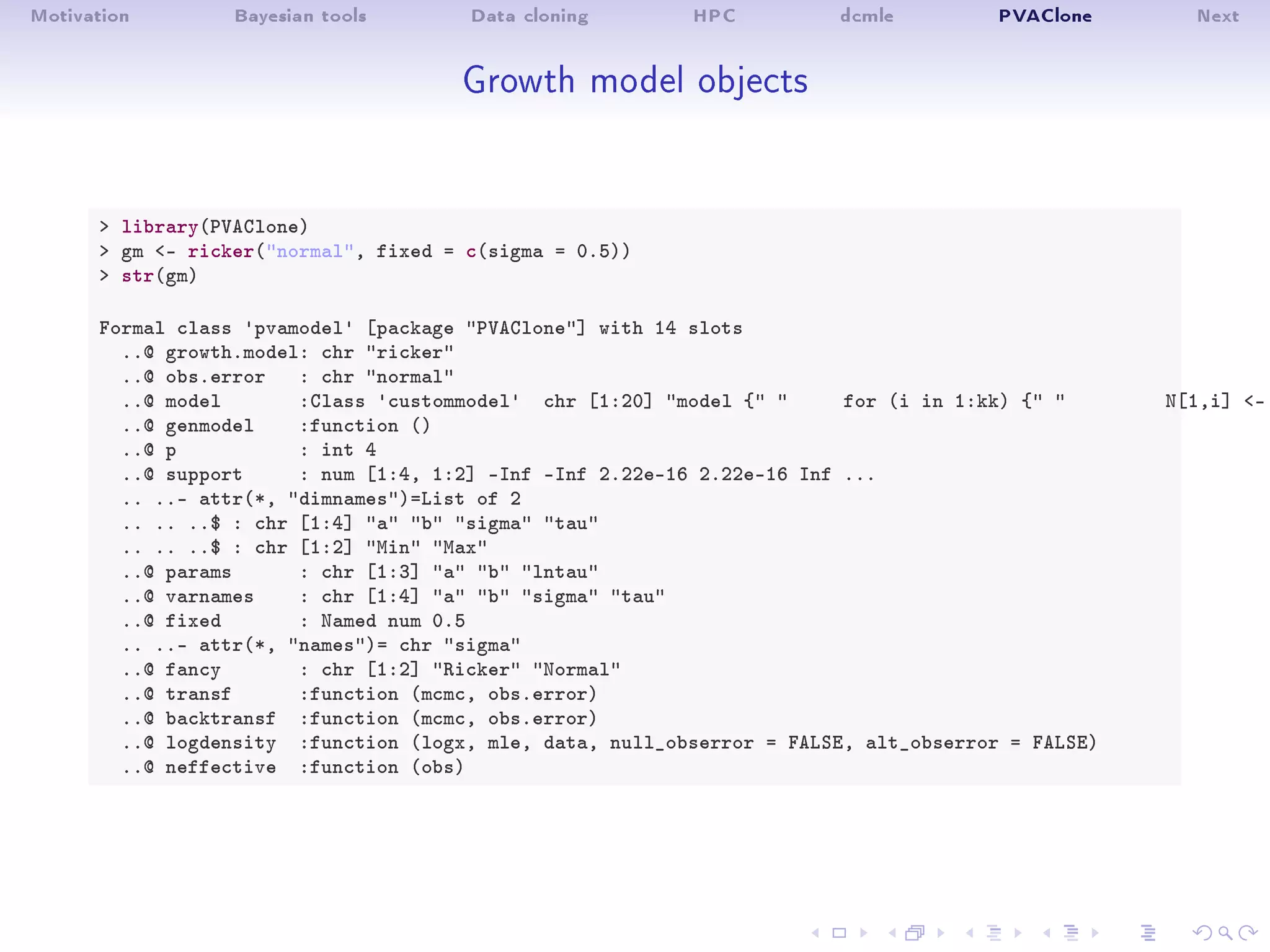 Motivation Bayesian tools Data cloning HPC dcmle PVAClone Next
Growth model objects
 library(PVAClone)
 gm - ricker(normal, fixed = c(sigma = 0.5))
 str(gm)
Formal class 'pvamodel' [package PVAClone] with 14 slots
..@ growth.model: chr ricker
..@ obs.error : chr normal
..@ model :Class 'custommodel' chr [1:20] model {  for (i in 1:kk) {  N[1,i] -
..@ genmodel :function ()
..@ p : int 4
..@ support : num [1:4, 1:2] -Inf -Inf 2.22e-16 2.22e-16 Inf ...
.. ..- attr(*, dimnames)=List of 2
.. .. ..$ : chr [1:4] a b sigma tau
.. .. ..$ : chr [1:2] Min Max
..@ params : chr [1:3] a b lntau
..@ varnames : chr [1:4] a b sigma tau
..@ fixed : Named num 0.5
.. ..- attr(*, names)= chr sigma
..@ fancy : chr [1:2] Ricker Normal
..@ transf :function (mcmc, obs.error)
..@ backtransf :function (mcmc, obs.error)
..@ logdensity :function (logx, mle, data, null_obserror = FALSE, alt_obserror = FALSE)
..@ neffective :function (obs)
 