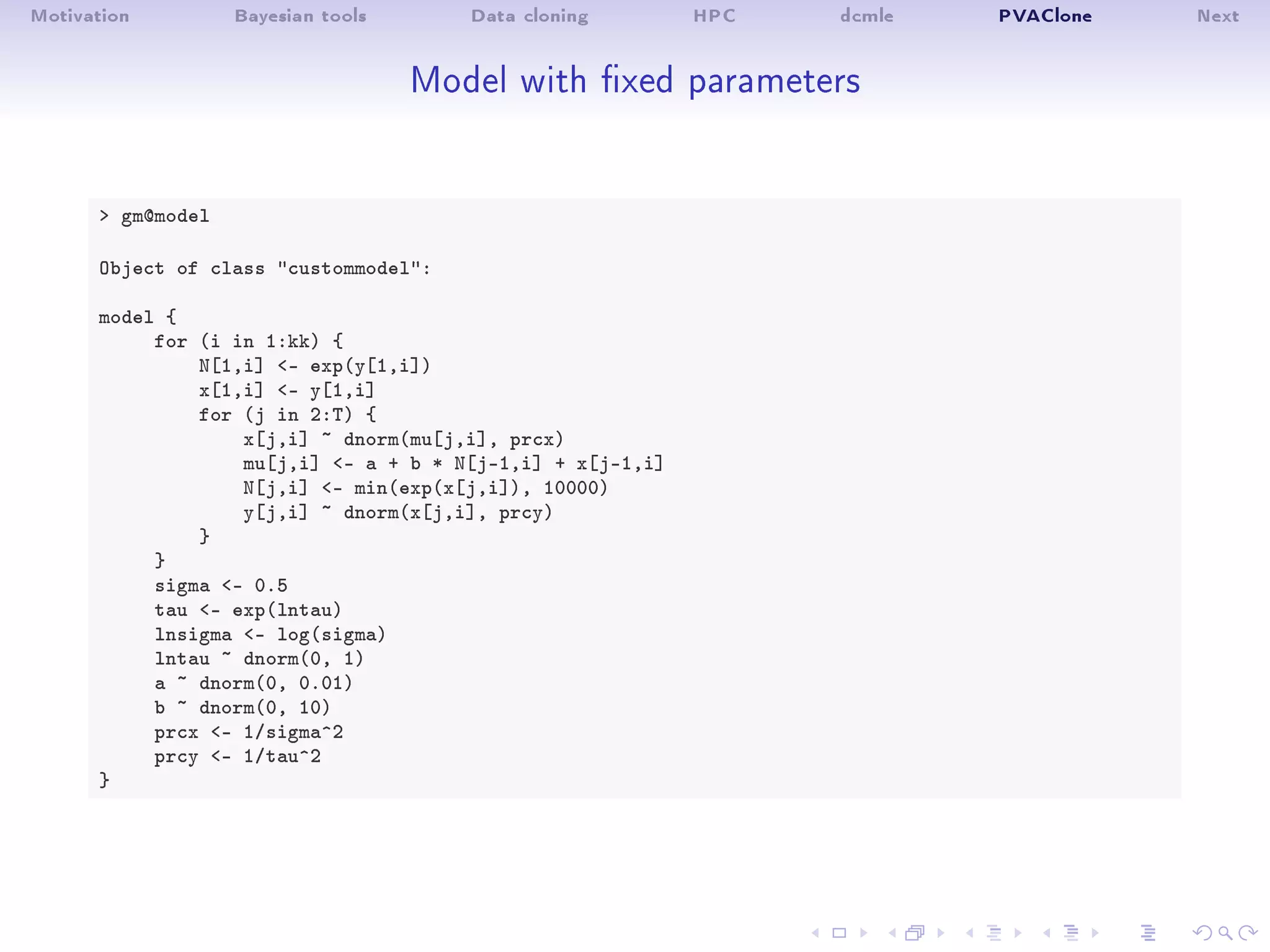 Motivation Bayesian tools Data cloning HPC dcmle PVAClone Next
Model with xed parameters
 gm@model
Object of class custommodel:
model {
for (i in 1:kk) {
N[1,i] - exp(y[1,i])
x[1,i] - y[1,i]
for (j in 2:T) {
x[j,i] ~ dnorm(mu[j,i], prcx)
mu[j,i] - a + b * N[j-1,i] + x[j-1,i]
N[j,i] - min(exp(x[j,i]), 10000)
y[j,i] ~ dnorm(x[j,i], prcy)
}
}
sigma - 0.5
tau - exp(lntau)
lnsigma - log(sigma)
lntau ~ dnorm(0, 1)
a ~ dnorm(0, 0.01)
b ~ dnorm(0, 10)
prcx - 1/sigma^2
prcy - 1/tau^2
}
 