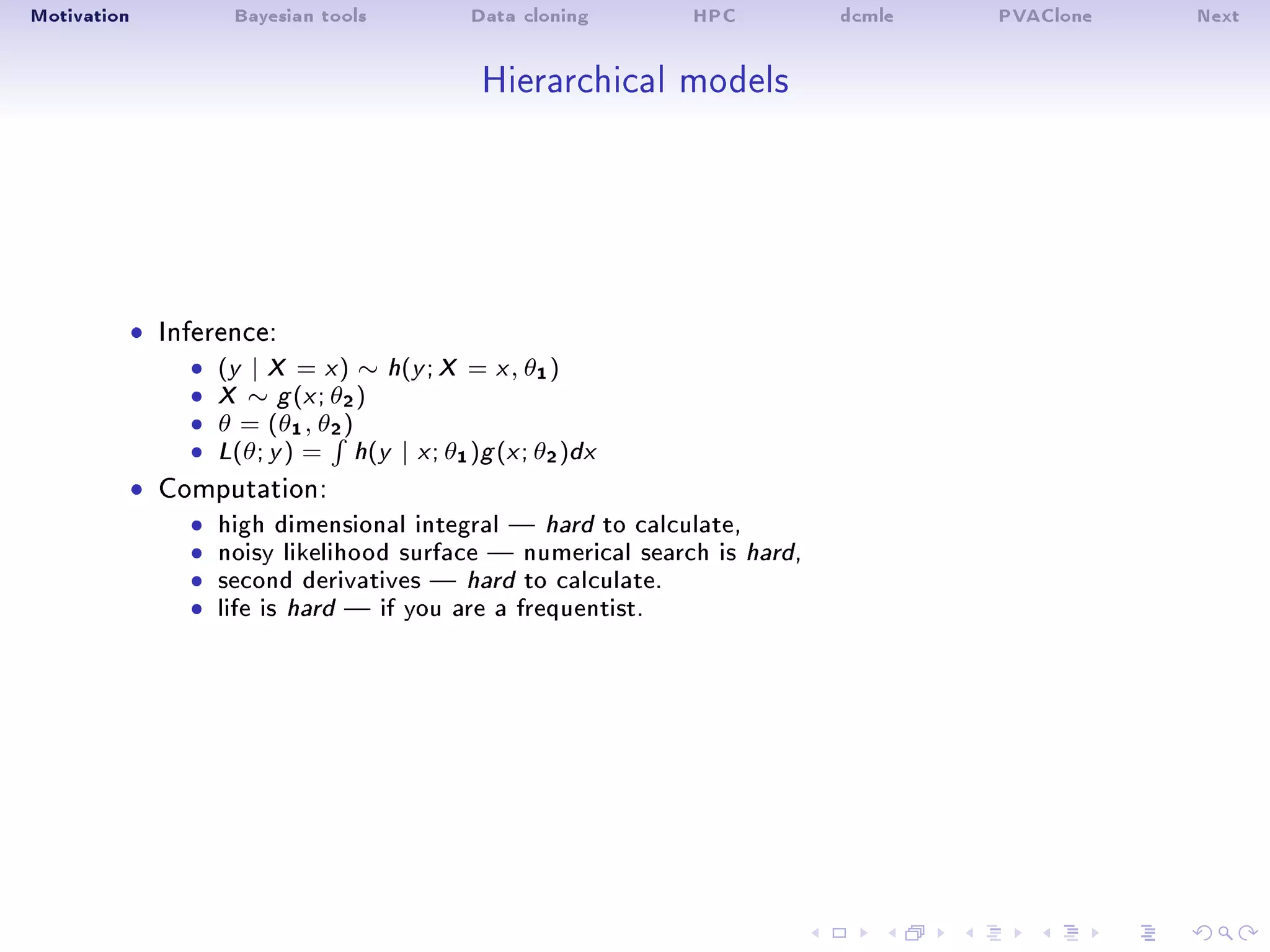 Motivation Bayesian tools Data cloning HPC dcmle PVAClone Next
Hierarchical models
ˆ Inference:
ˆ (y | X = x) ∼ h(y ; X = x, θ1)
ˆ X ∼ g (x; θ2)
ˆ θ = (θ1, θ2)
ˆ L(θ; y ) = h(y | x; θ1)g (x; θ2)dx
ˆ Computation:
ˆ high dimensional integral  hard to calculate,ˆ noisy likelihood surface  numerical search is hard,ˆ second derivatives  hard to calculate.ˆ life is hard  if you are a frequentist.
 