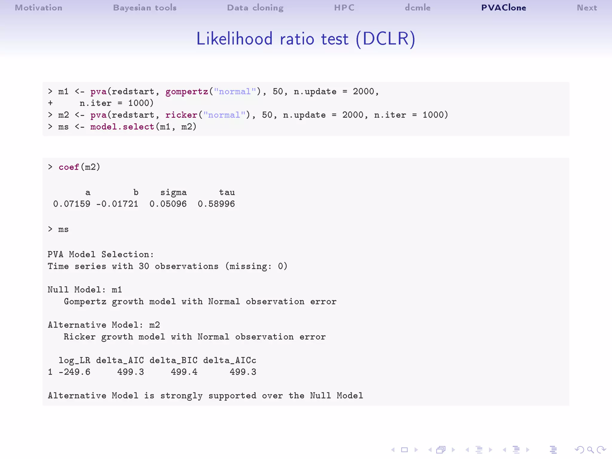 Motivation Bayesian tools Data cloning HPC dcmle PVAClone Next
Likelihood ratio test (DCLR)
 m1 - pva(redstart, gompertz(normal), 50, n.update = 2000,
+ n.iter = 1000)
 m2 - pva(redstart, ricker(normal), 50, n.update = 2000, n.iter = 1000)
 ms - model.select(m1, m2)
 coef(m2)
a b sigma tau
0.07159 -0.01721 0.05096 0.58996
 ms
PVA Model Selection:
Time series with 30 observations (missing: 0)
Null Model: m1
Gompertz growth model with Normal observation error
Alternative Model: m2
Ricker growth model with Normal observation error
log_LR delta_AIC delta_BIC delta_AICc
1 -249.6 499.3 499.4 499.3
Alternative Model is strongly supported over the Null Model
 