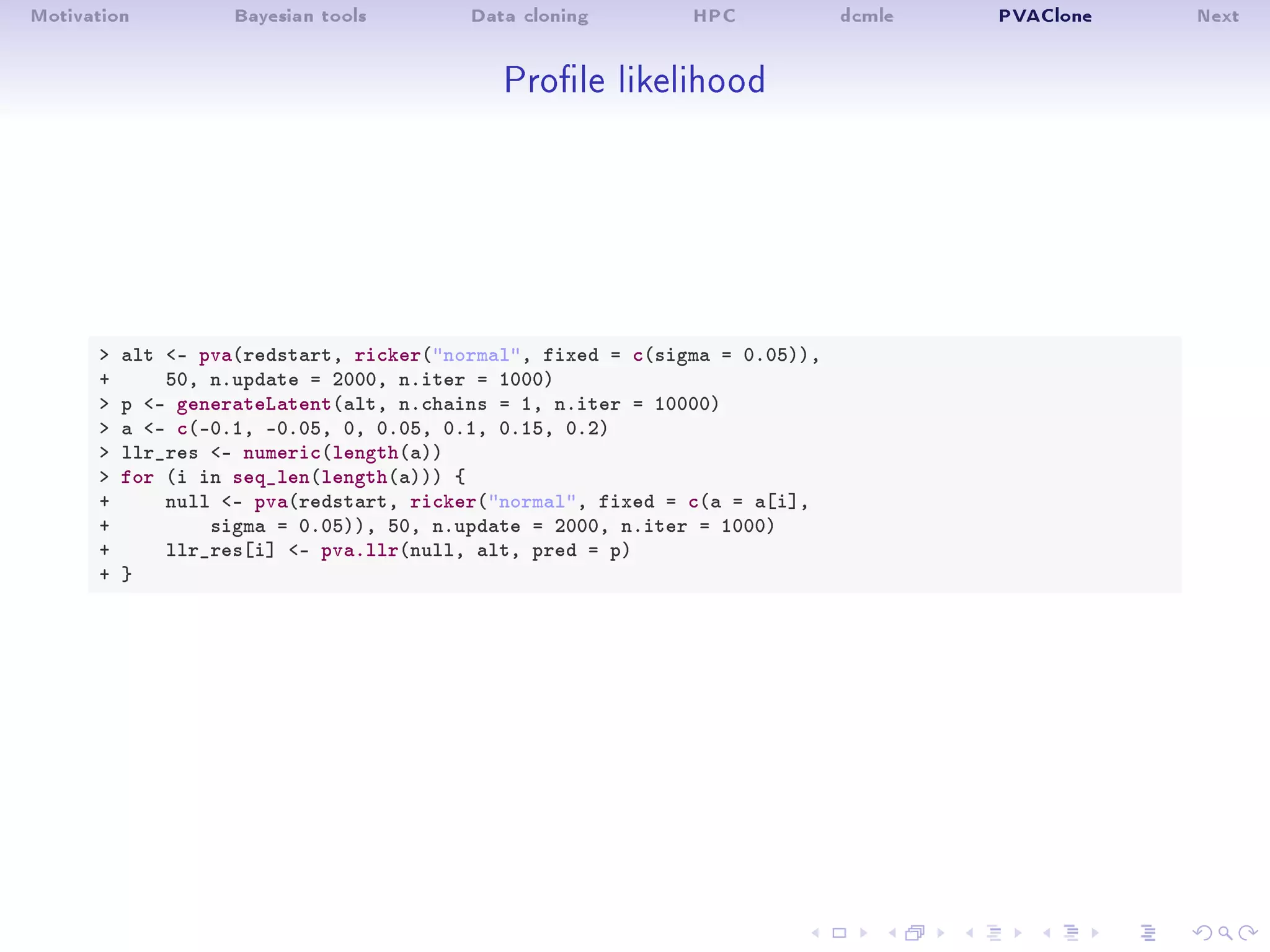 Motivation Bayesian tools Data cloning HPC dcmle PVAClone Next
Prole likelihood
 alt - pva(redstart, ricker(normal, fixed = c(sigma = 0.05)),
+ 50, n.update = 2000, n.iter = 1000)
 p - generateLatent(alt, n.chains = 1, n.iter = 10000)
 a - c(-0.1, -0.05, 0, 0.05, 0.1, 0.15, 0.2)
 llr_res - numeric(length(a))
 for (i in seq_len(length(a))) {
+ null - pva(redstart, ricker(normal, fixed = c(a = a[i],
+ sigma = 0.05)), 50, n.update = 2000, n.iter = 1000)
+ llr_res[i] - pva.llr(null, alt, pred = p)
+ }
 
