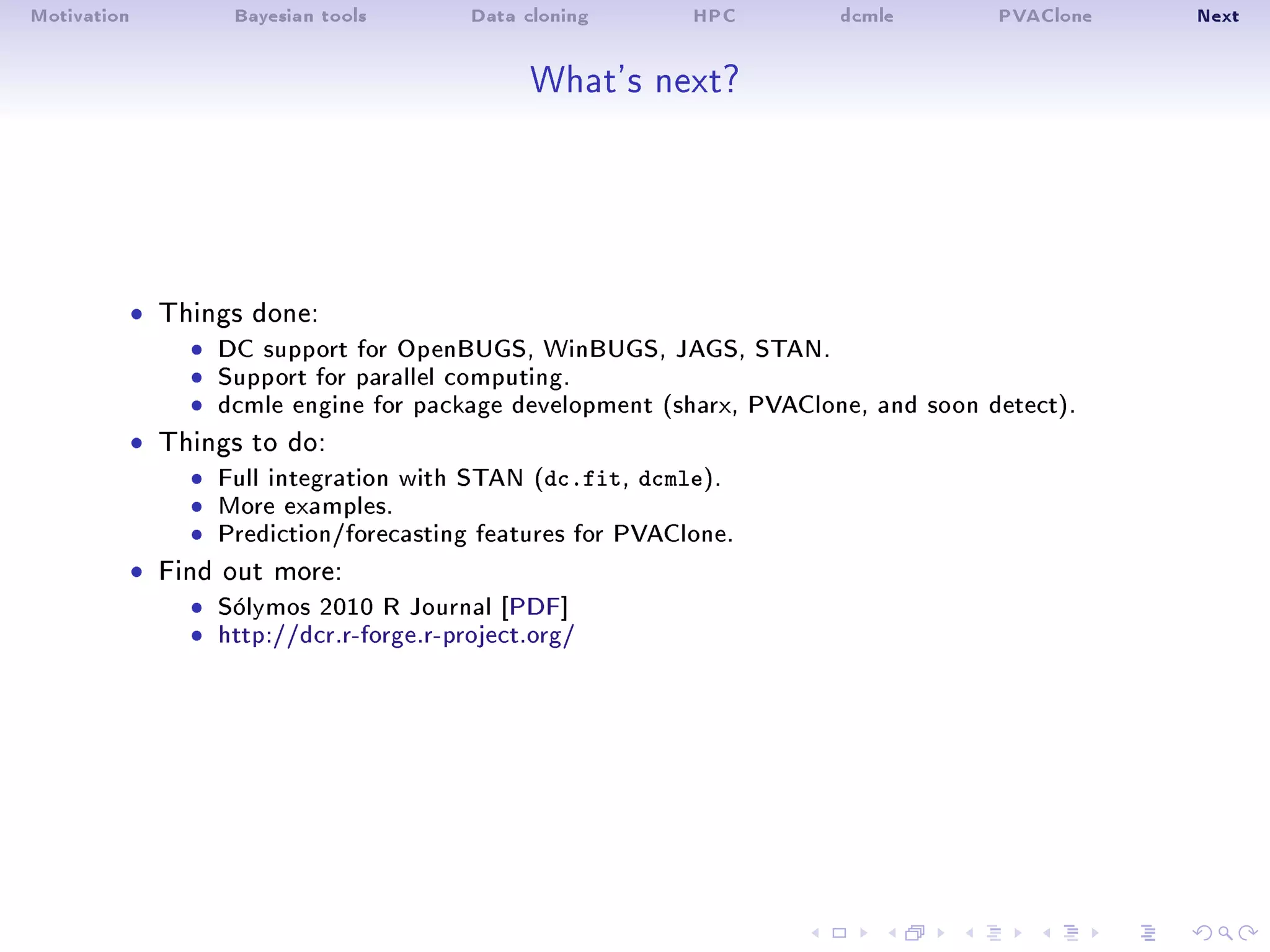 Motivation Bayesian tools Data cloning HPC dcmle PVAClone Next
What's next?
ˆ Things done:
ˆ DC support for OpenBUGS, WinBUGS, JAGS, STAN.ˆ Support for parallel computing.ˆ dcmle engine for package development (sharx, PVAClone, and soon detect).
ˆ Things to do:
ˆ Full integration with STAN (dc.fit, dcmle).ˆ More examples.ˆ Prediction/forecasting features for PVAClone.
ˆ Find out more:
ˆ Sólymos 2010 R Journal [PDF]ˆ http://dcr.r-forge.r-project.org/
 
