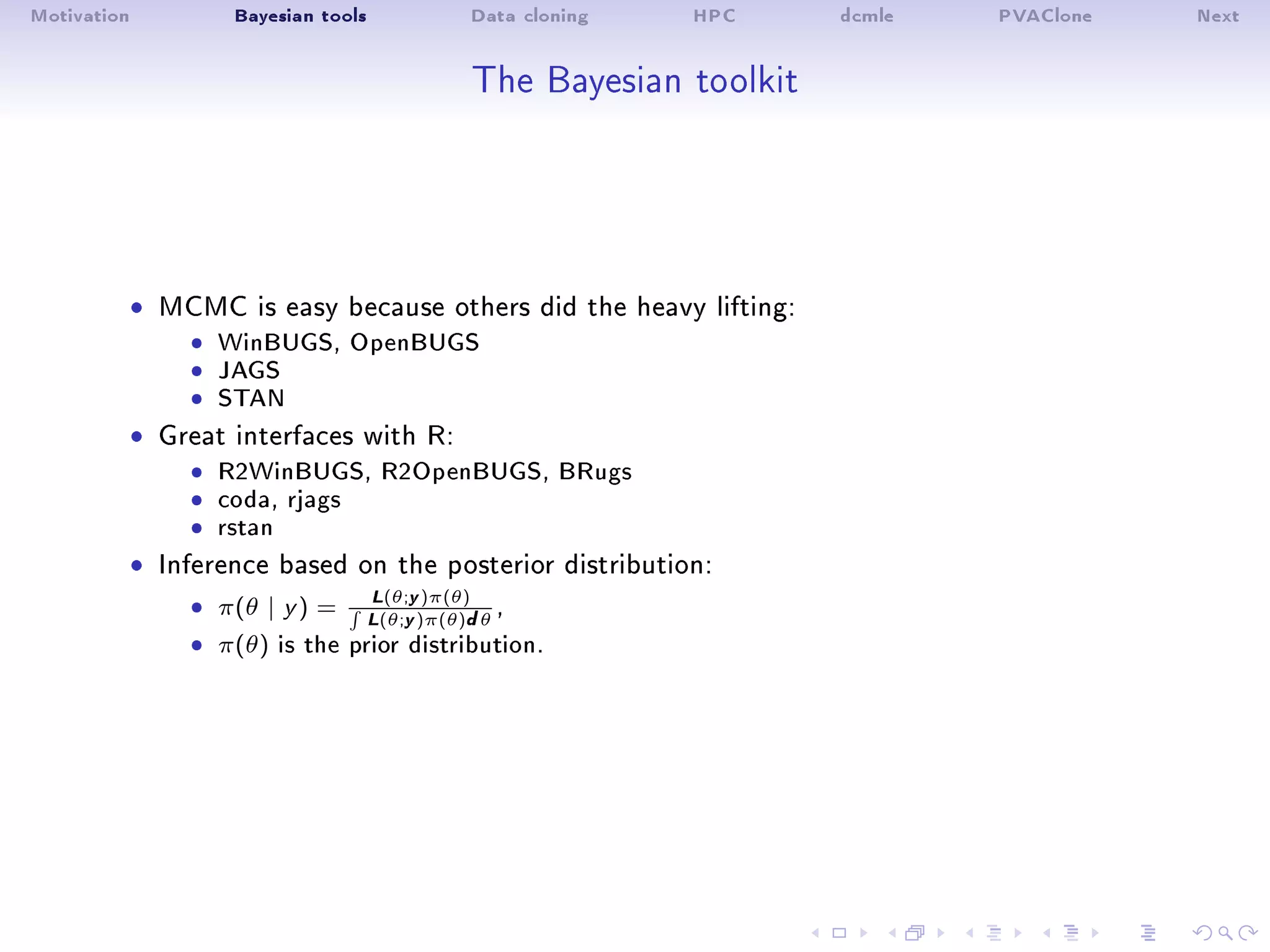 Motivation Bayesian tools Data cloning HPC dcmle PVAClone Next
The Bayesian toolkit
ˆ MCMC is easy because others did the heavy lifting:
ˆ WinBUGS, OpenBUGSˆ JAGSˆ STAN
ˆ Great interfaces with R:
ˆ R2WinBUGS, R2OpenBUGS, BRugsˆ coda, rjagsˆ rstan
ˆ Inference based on the posterior distribution:
ˆ π(θ | y ) =
L(θ;y)π(θ)
L(θ;y)π(θ)dθ
,
ˆ π(θ) is the prior distribution.
 
