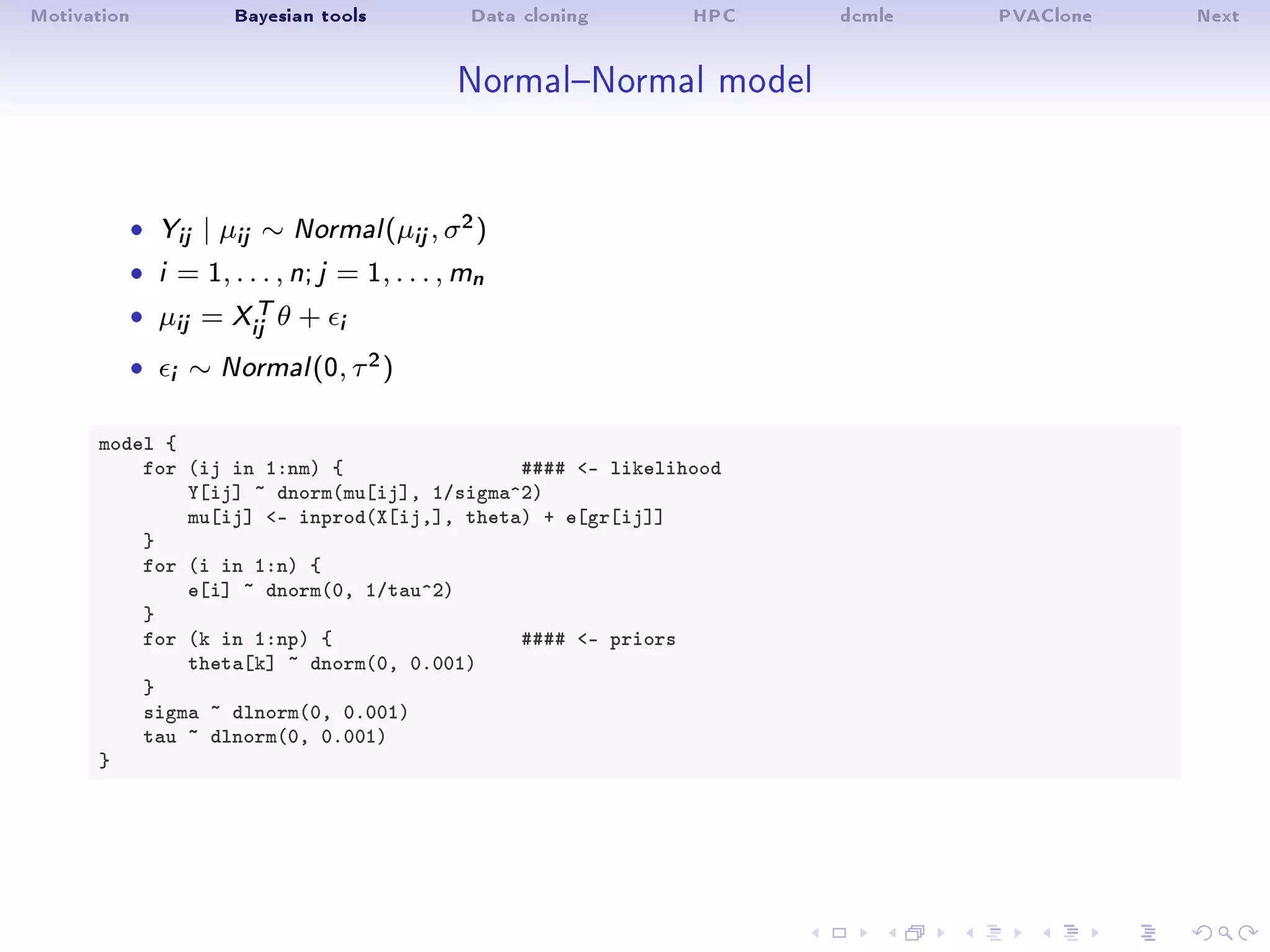 Motivation Bayesian tools Data cloning HPC dcmle PVAClone Next
NormalNormal model
ˆ Yij | µij ∼ Normal(µij, σ2)
ˆ i = 1, . . . , n; j = 1, . . . , mn
ˆ µij = XT
ij θ + i
ˆ i ∼ Normal(0, τ2)
model {
for (ij in 1:nm) { #### - likelihood
Y[ij] ~ dnorm(mu[ij], 1/sigma^2)
mu[ij] - inprod(X[ij,], theta) + e[gr[ij]]
}
for (i in 1:n) {
e[i] ~ dnorm(0, 1/tau^2)
}
for (k in 1:np) { #### - priors
theta[k] ~ dnorm(0, 0.001)
}
sigma ~ dlnorm(0, 0.001)
tau ~ dlnorm(0, 0.001)
}
 