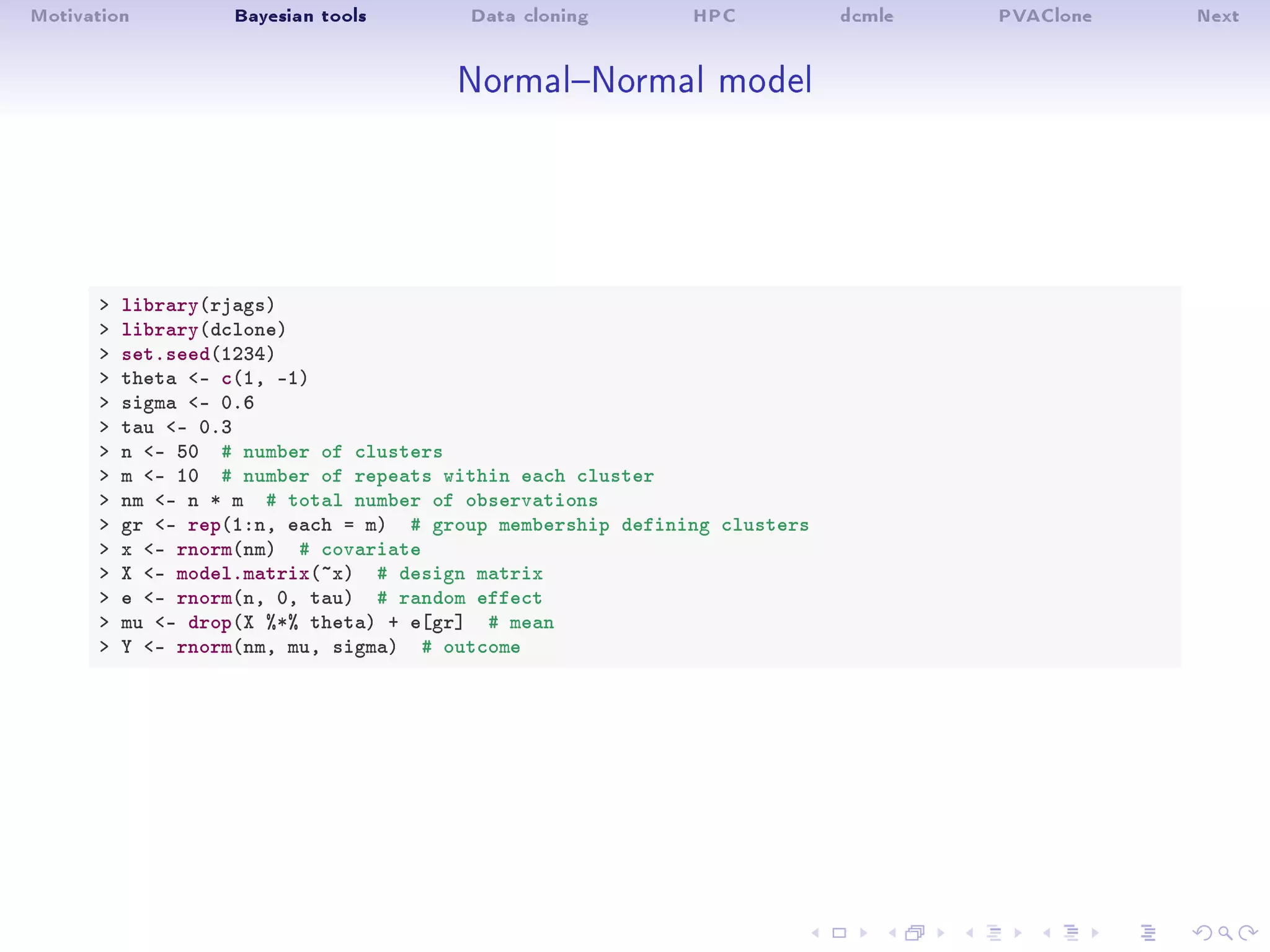 Motivation Bayesian tools Data cloning HPC dcmle PVAClone Next
NormalNormal model
 library(rjags)
 library(dclone)
 set.seed(1234)
 theta - c(1, -1)
 sigma - 0.6
 tau - 0.3
 n - 50 # number of clusters
 m - 10 # number of repeats within each cluster
 nm - n * m # total number of observations
 gr - rep(1:n, each = m) # group membership defining clusters
 x - rnorm(nm) # covariate
 X - model.matrix(~x) # design matrix
 e - rnorm(n, 0, tau) # random effect
 mu - drop(X %*% theta) + e[gr] # mean
 Y - rnorm(nm, mu, sigma) # outcome
 