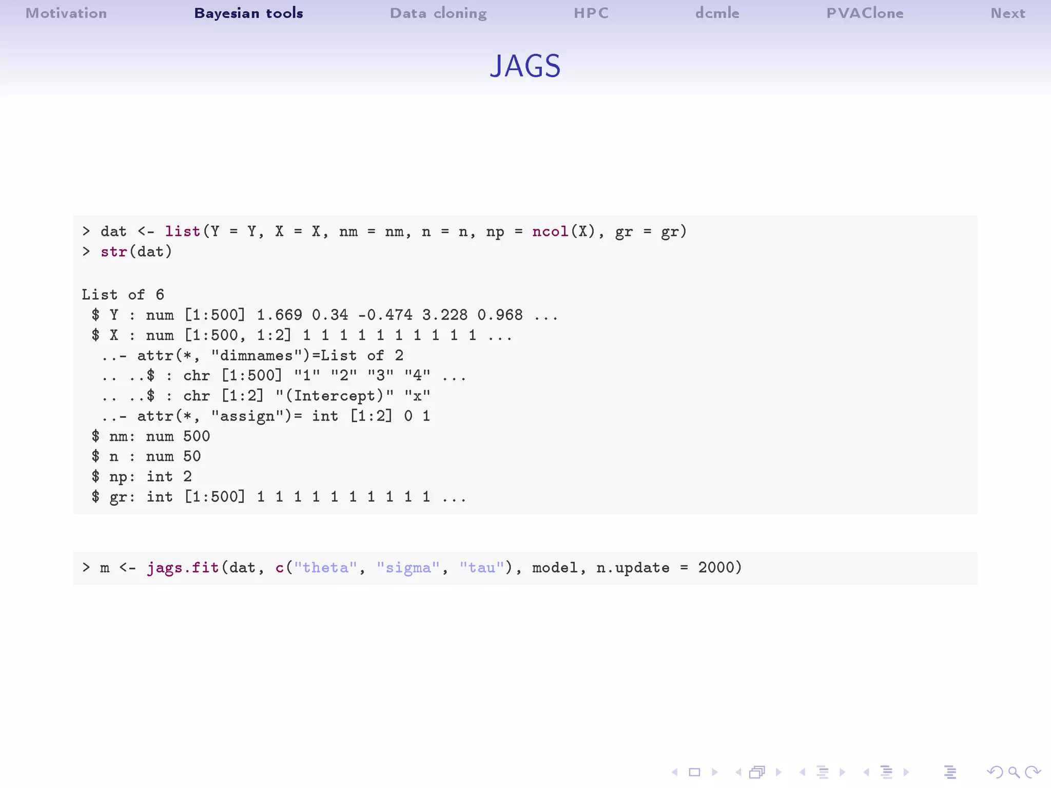 Motivation Bayesian tools Data cloning HPC dcmle PVAClone Next
JAGS
 dat - list(Y = Y, X = X, nm = nm, n = n, np = ncol(X), gr = gr)
 str(dat)
List of 6
$ Y : num [1:500] 1.669 0.34 -0.474 3.228 0.968 ...
$ X : num [1:500, 1:2] 1 1 1 1 1 1 1 1 1 1 ...
..- attr(*, dimnames)=List of 2
.. ..$ : chr [1:500] 1 2 3 4 ...
.. ..$ : chr [1:2] (Intercept) x
..- attr(*, assign)= int [1:2] 0 1
$ nm: num 500
$ n : num 50
$ np: int 2
$ gr: int [1:500] 1 1 1 1 1 1 1 1 1 1 ...
 m - jags.fit(dat, c(theta, sigma, tau), model, n.update = 2000)
 
