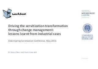 Driving	
  the	
  servitization	
  transformation	
  
through	
  change	
  management:	
  
lessons	
  learnt	
  from	
  industrial	
  cases
Aston	
  Spring	
  Servitization	
  Conference,	
  May	
  2016
Dr	
  Shaun	
  West	
  and	
  Paolo	
  Gaiardelli
 