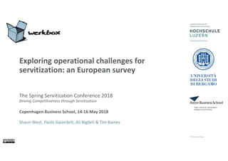 Exploring operational challenges for
servitization: an European survey
The Spring Servitization Conference 2018
Driving Competitiveness through Servitization
Copenhagen Business School, 14-16 May 2018
Shaun West, Paolo Gaiardelli, Ali Bigdeli & Tim Baines
 