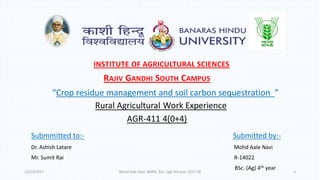 Submmitted to:- Submitted by:-
Dr. Ashish Latare Mohd Aale Navi
Mr. Sumit Rai R-14022
BSc. (Ag) 4th year
INSTITUTE OF AGRICULTURAL SCIENCES
RAJIV GANDHI SOUTH CAMPUS
“Crop residue management and soil carbon sequestration ”
12/14/2017 Mohd Aale Navi, RAWE, Bsc. (ag) 3rd year 2017-18 1
 