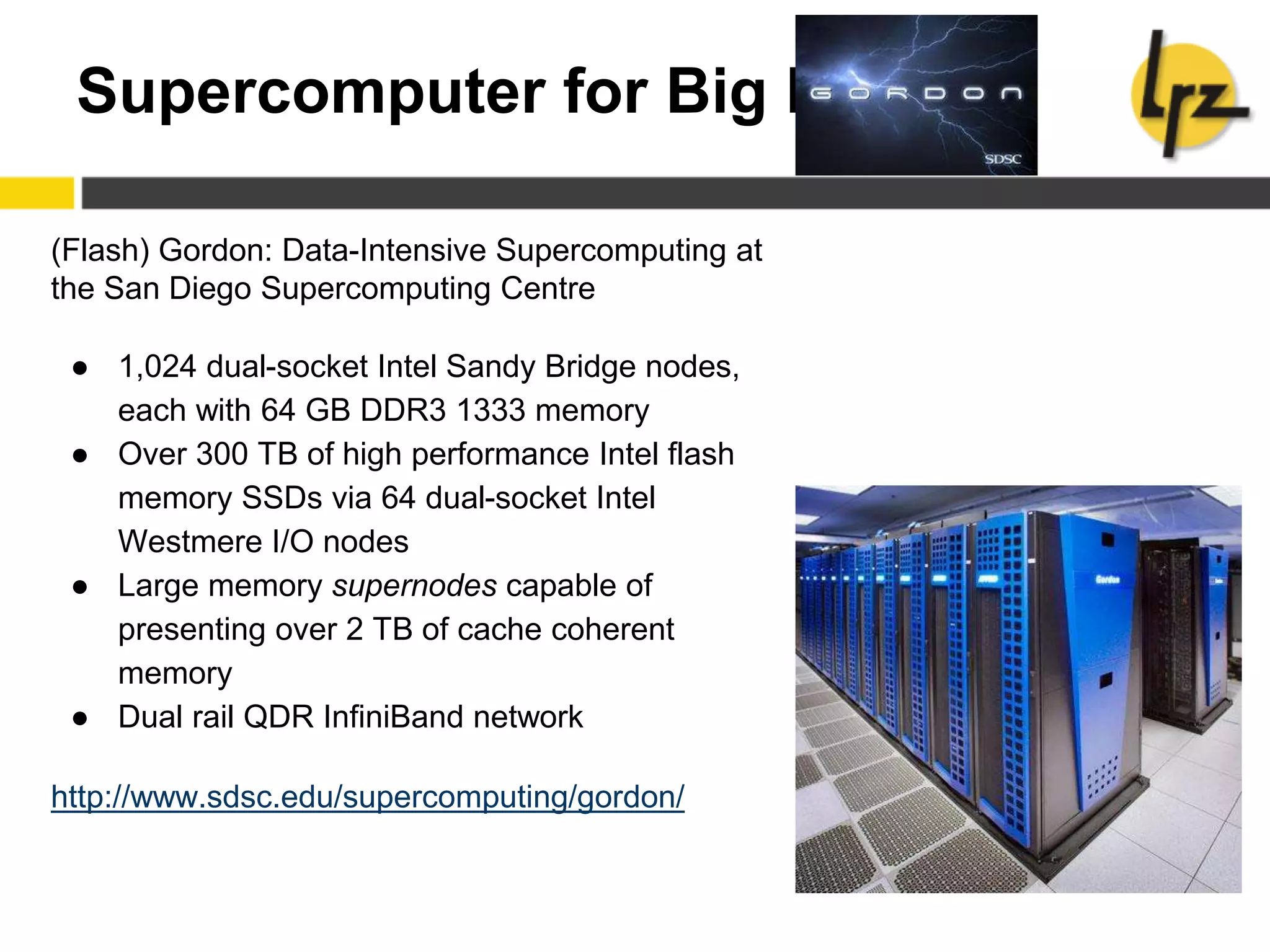 Supercomputer for Big Data
(Flash) Gordon: Data-Intensive Supercomputing at
the San Diego Supercomputing Centre
● 1,024 dual-socket Intel Sandy Bridge nodes,
each with 64 GB DDR3 1333 memory
● Over 300 TB of high performance Intel flash
memory SSDs via 64 dual-socket Intel
Westmere I/O nodes
● Large memory supernodes capable of
presenting over 2 TB of cache coherent
memory
● Dual rail QDR InfiniBand network
http://www.sdsc.edu/supercomputing/gordon/
 