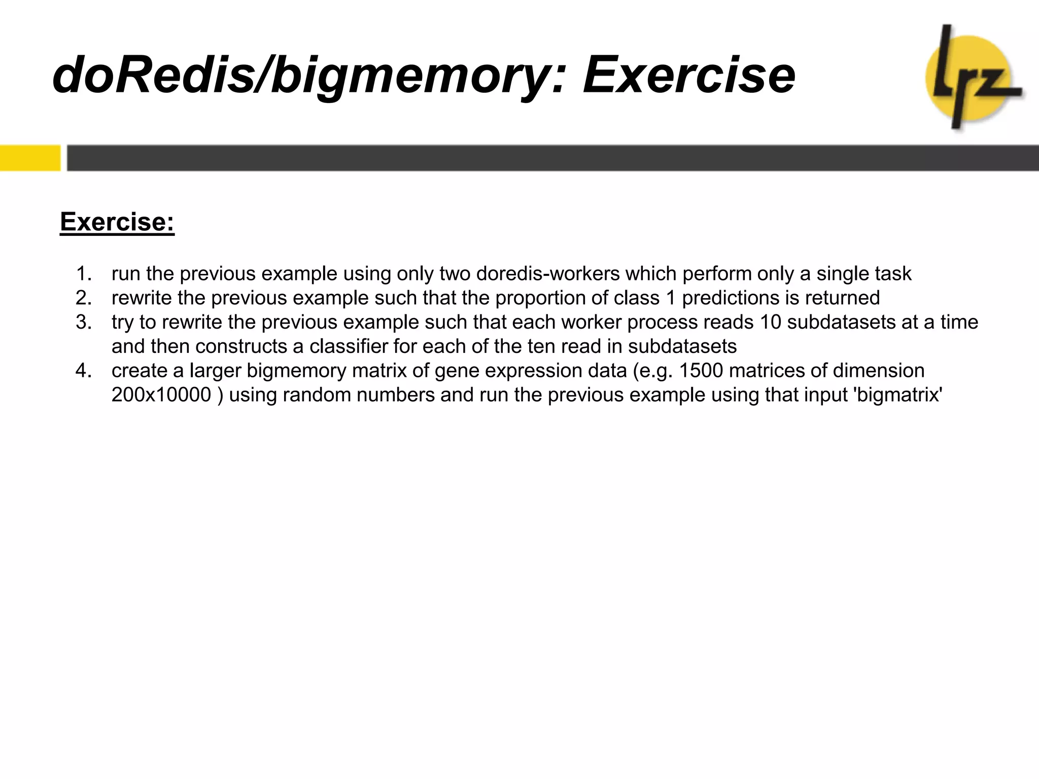 Exercise:
1. run the previous example using only two doredis-workers which perform only a single task
2. rewrite the previous example such that the proportion of class 1 predictions is returned
3. try to rewrite the previous example such that each worker process reads 10 subdatasets at a time
and then constructs a classifier for each of the ten read in subdatasets
4. create a larger bigmemory matrix of gene expression data (e.g. 1500 matrices of dimension
200x10000 ) using random numbers and run the previous example using that input 'bigmatrix'
doRedis/bigmemory: Exercise
 