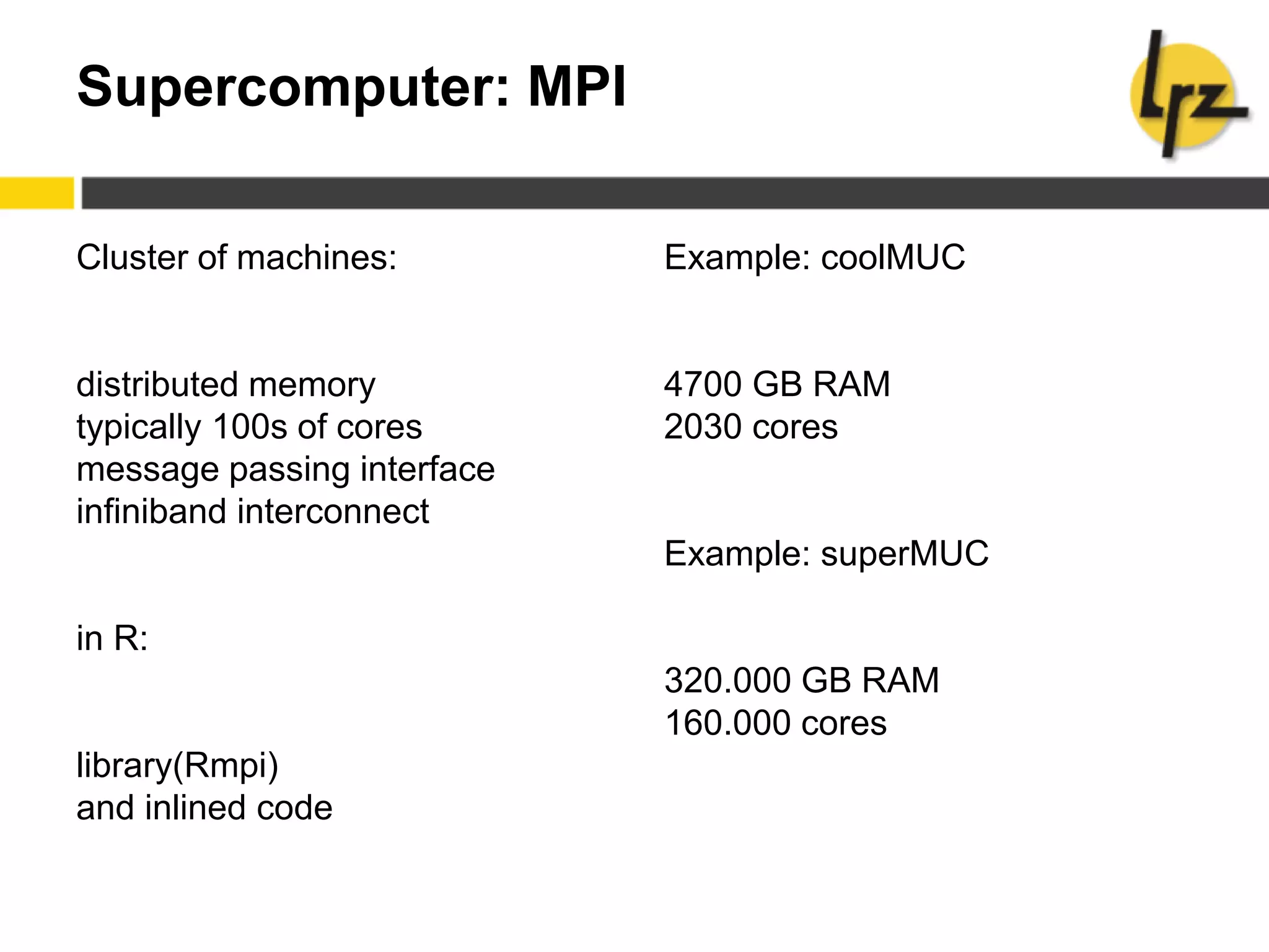 Supercomputer: MPI
Cluster of machines:
distributed memory
typically 100s of cores
message passing interface
infiniband interconnect
in R:
library(Rmpi)
and inlined code
Example: coolMUC
4700 GB RAM
2030 cores
Example: superMUC
320.000 GB RAM
160.000 cores
 