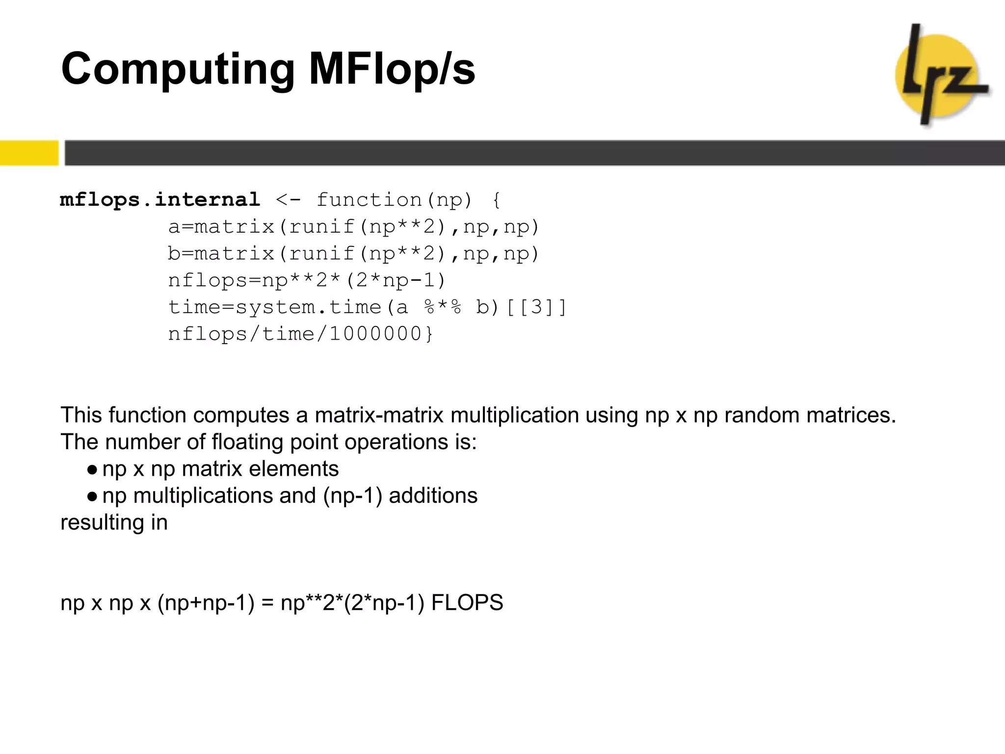 Computing MFlop/s
mflops.internal <- function(np) {
a=matrix(runif(np**2),np,np)
b=matrix(runif(np**2),np,np)
nflops=np**2*(2*np-1)
time=system.time(a %*% b)[[3]]
nflops/time/1000000}
This function computes a matrix-matrix multiplication using np x np random matrices.
The number of floating point operations is:
●np x np matrix elements
●np multiplications and (np-1) additions
resulting in
np x np x (np+np-1) = np**2*(2*np-1) FLOPS
 