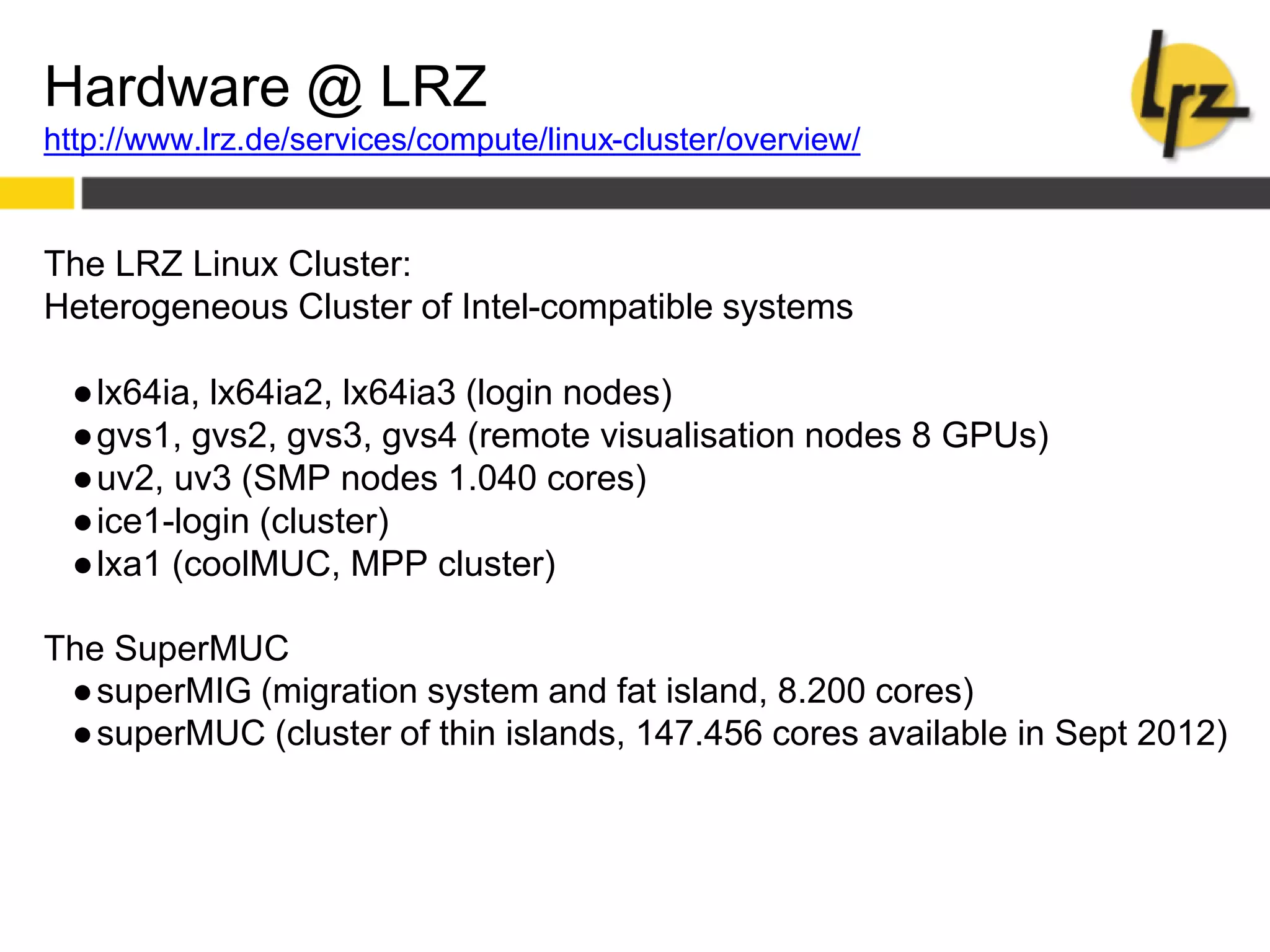 Hardware @ LRZ
http://www.lrz.de/services/compute/linux-cluster/overview/
The LRZ Linux Cluster:
Heterogeneous Cluster of Intel-compatible systems
●lx64ia, lx64ia2, lx64ia3 (login nodes)
●gvs1, gvs2, gvs3, gvs4 (remote visualisation nodes 8 GPUs)
●uv2, uv3 (SMP nodes 1.040 cores)
●ice1-login (cluster)
●lxa1 (coolMUC, MPP cluster)
The SuperMUC
●superMIG (migration system and fat island, 8.200 cores)
●superMUC (cluster of thin islands, 147.456 cores available in Sept 2012)
 