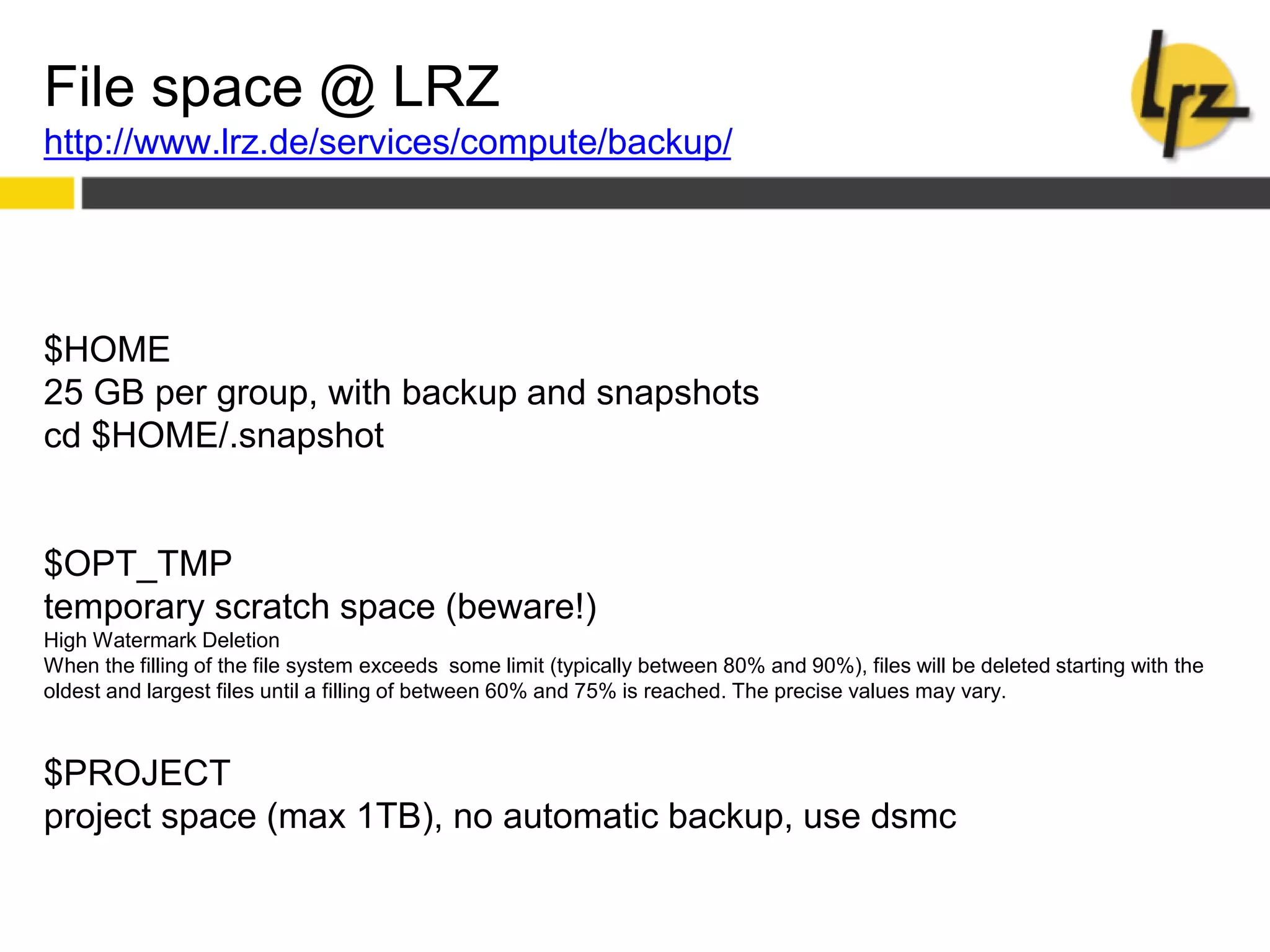 File space @ LRZ
http://www.lrz.de/services/compute/backup/
$HOME
25 GB per group, with backup and snapshots
cd $HOME/.snapshot
$OPT_TMP
temporary scratch space (beware!)
High Watermark Deletion
When the filling of the file system exceeds some limit (typically between 80% and 90%), files will be deleted starting with the
oldest and largest files until a filling of between 60% and 75% is reached. The precise values may vary.
$PROJECT
project space (max 1TB), no automatic backup, use dsmc
 