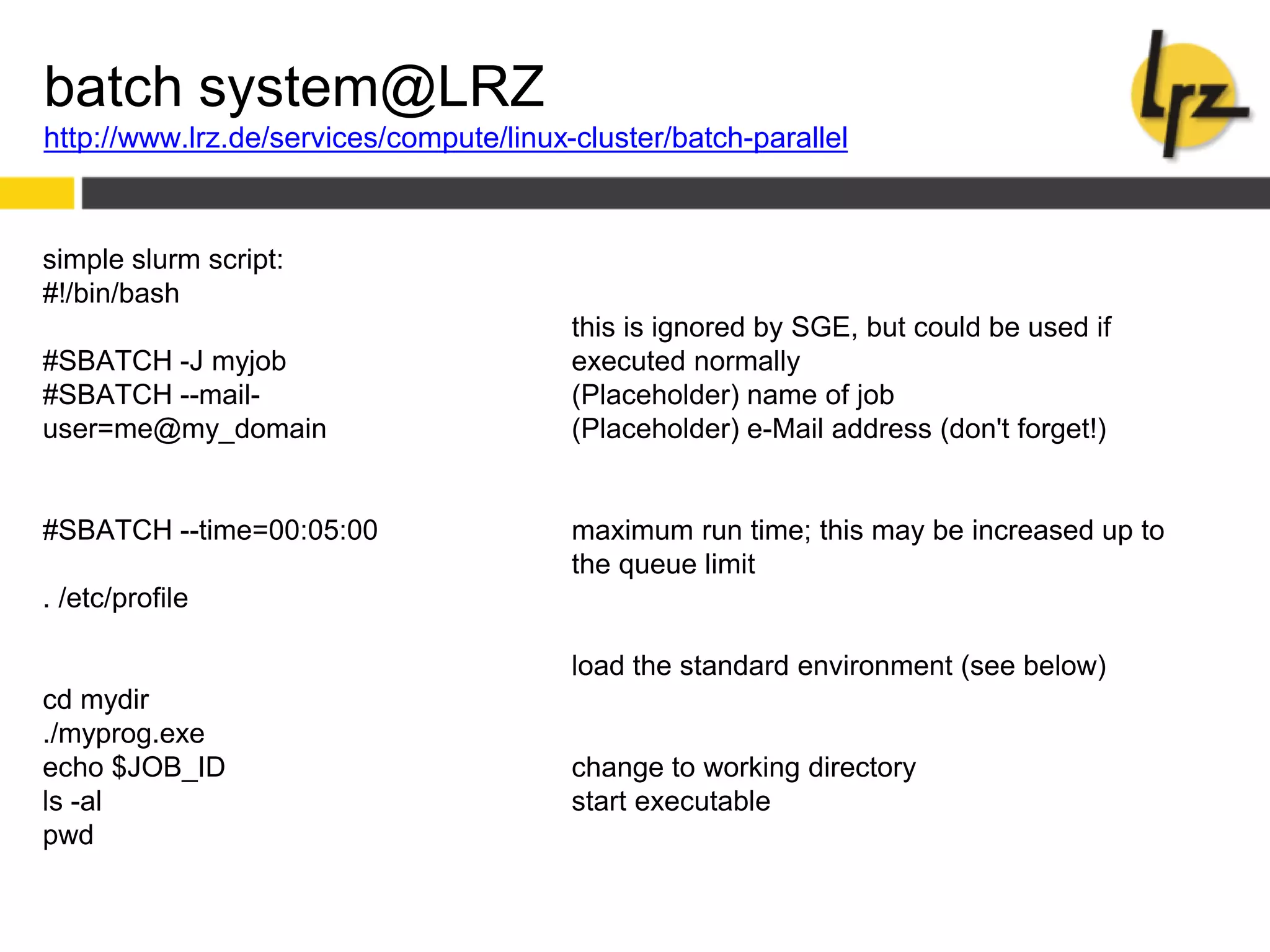 batch system@LRZ
http://www.lrz.de/services/compute/linux-cluster/batch-parallel
simple slurm script:
#!/bin/bash
#SBATCH -J myjob
#SBATCH --mail-
user=me@my_domain
#SBATCH --time=00:05:00
. /etc/profile
cd mydir
./myprog.exe
echo $JOB_ID
ls -al
pwd
this is ignored by SGE, but could be used if
executed normally
(Placeholder) name of job
(Placeholder) e-Mail address (don't forget!)
maximum run time; this may be increased up to
the queue limit
load the standard environment (see below)
change to working directory
start executable
 