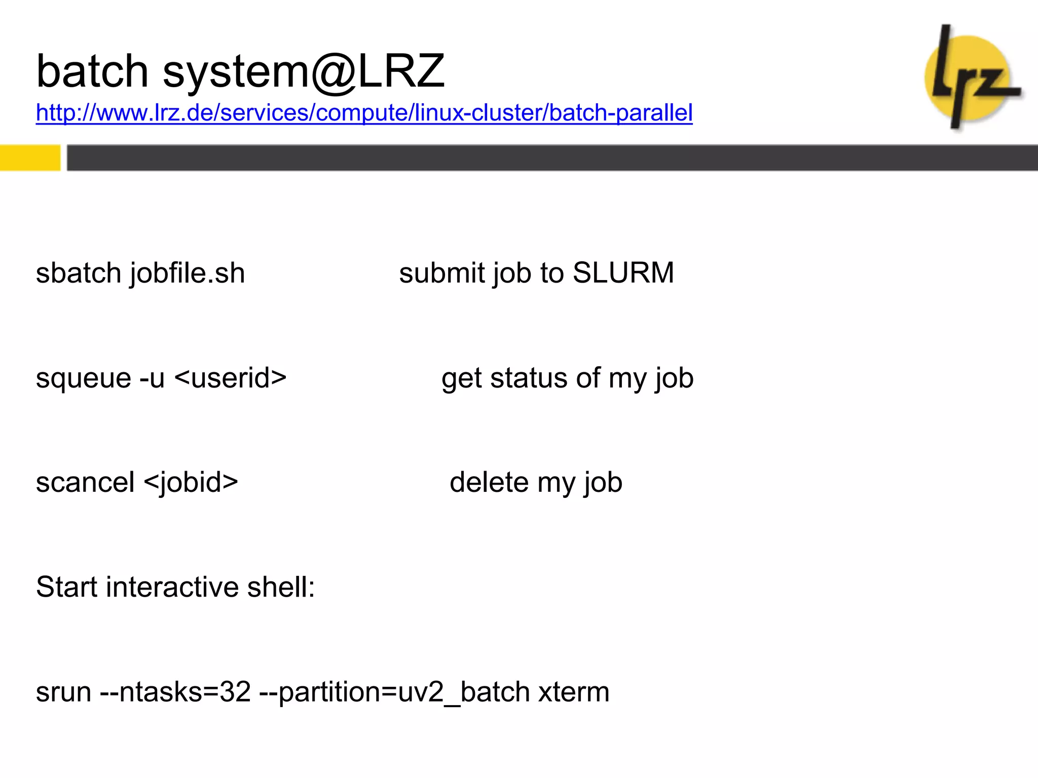 batch system@LRZ
http://www.lrz.de/services/compute/linux-cluster/batch-parallel
sbatch jobfile.sh submit job to SLURM
squeue -u <userid> get status of my job
scancel <jobid> delete my job
Start interactive shell:
srun --ntasks=32 --partition=uv2_batch xterm
 