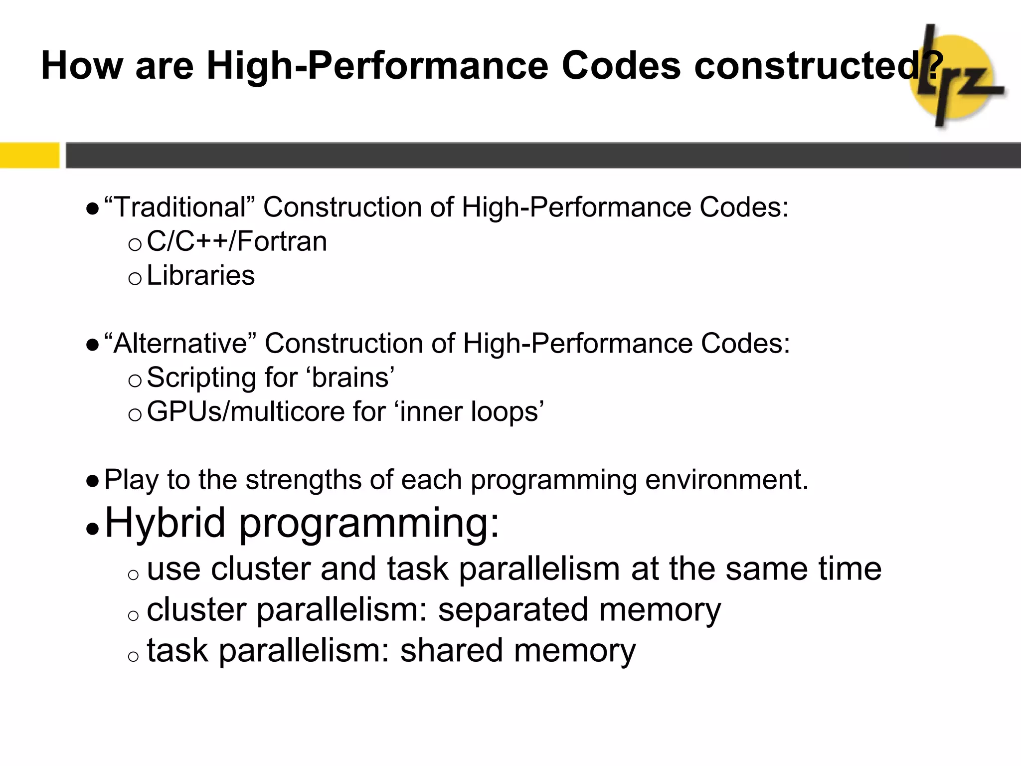 How are High-Performance Codes constructed?
●“Traditional” Construction of High-Performance Codes:
oC/C++/Fortran
oLibraries
●“Alternative” Construction of High-Performance Codes:
oScripting for ‘brains’
oGPUs/multicore for ‘inner loops’
●Play to the strengths of each programming environment.
●Hybrid programming:
o use cluster and task parallelism at the same time
o cluster parallelism: separated memory
o task parallelism: shared memory
 
