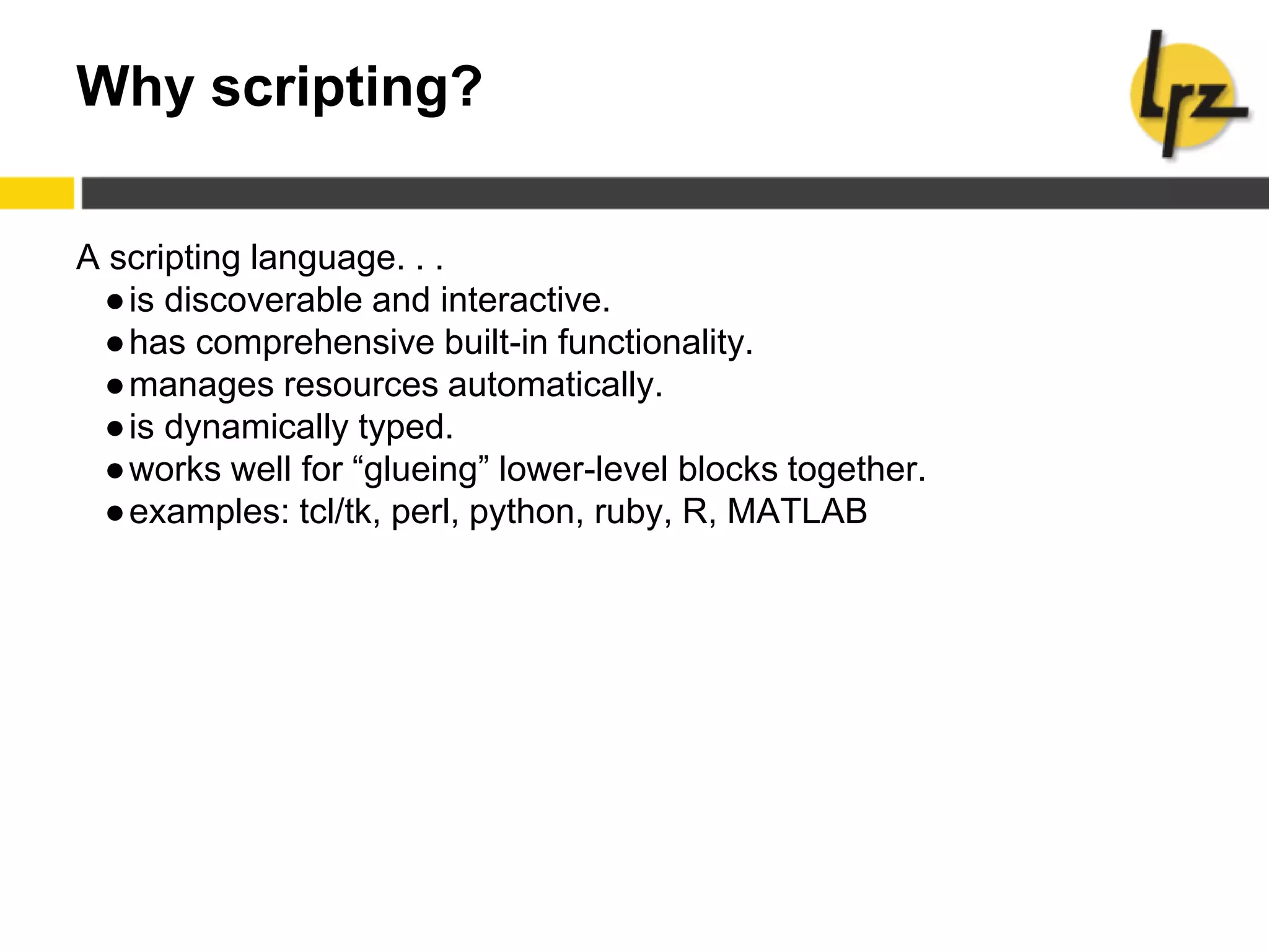 Why scripting?
A scripting language. . .
●is discoverable and interactive.
●has comprehensive built-in functionality.
●manages resources automatically.
●is dynamically typed.
●works well for “glueing” lower-level blocks together.
●examples: tcl/tk, perl, python, ruby, R, MATLAB
 