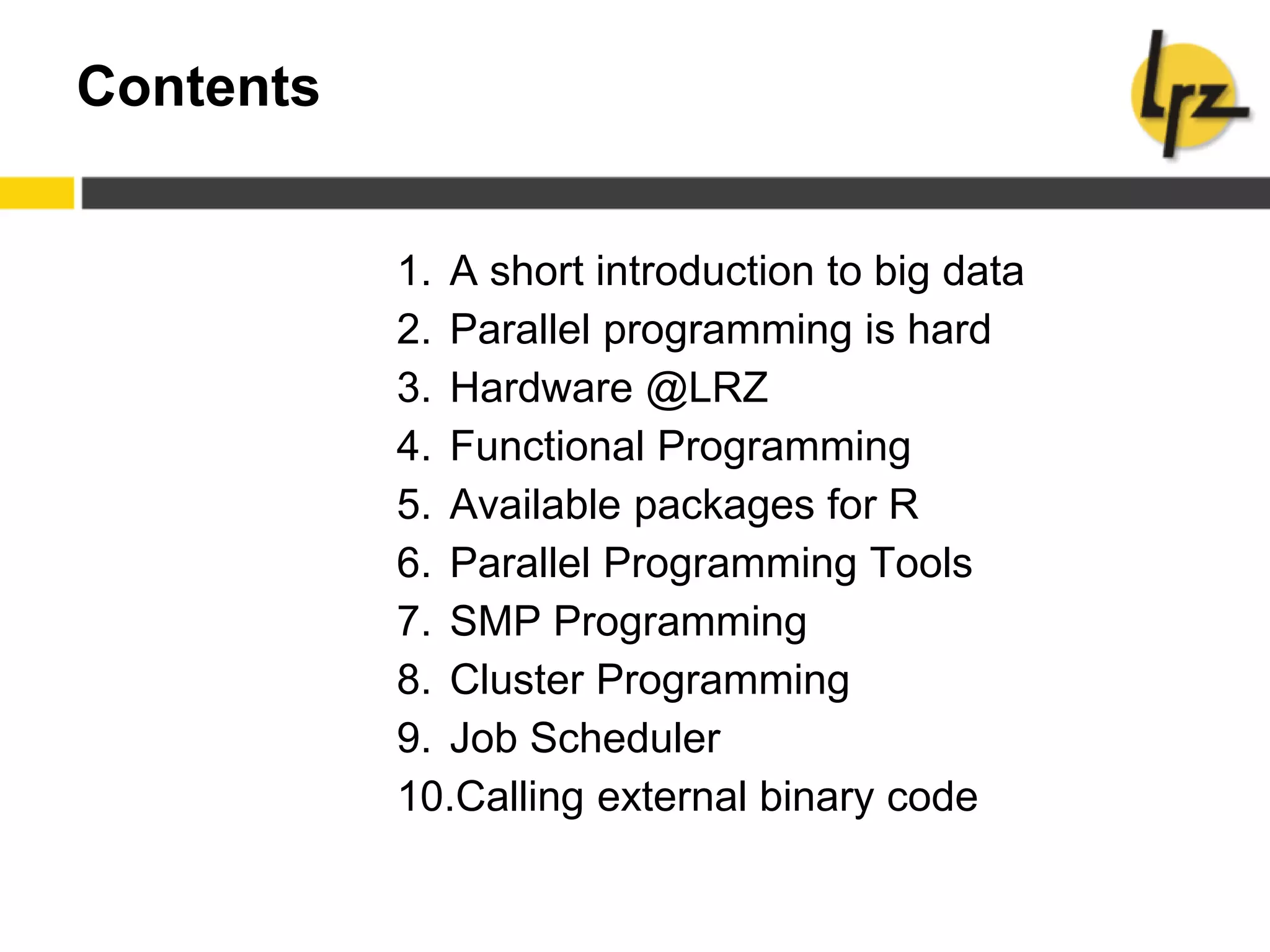 Contents
1. A short introduction to big data
2. Parallel programming is hard
3. Hardware @LRZ
4. Functional Programming
5. Available packages for R
6. Parallel Programming Tools
7. SMP Programming
8. Cluster Programming
9. Job Scheduler
10.Calling external binary code
 