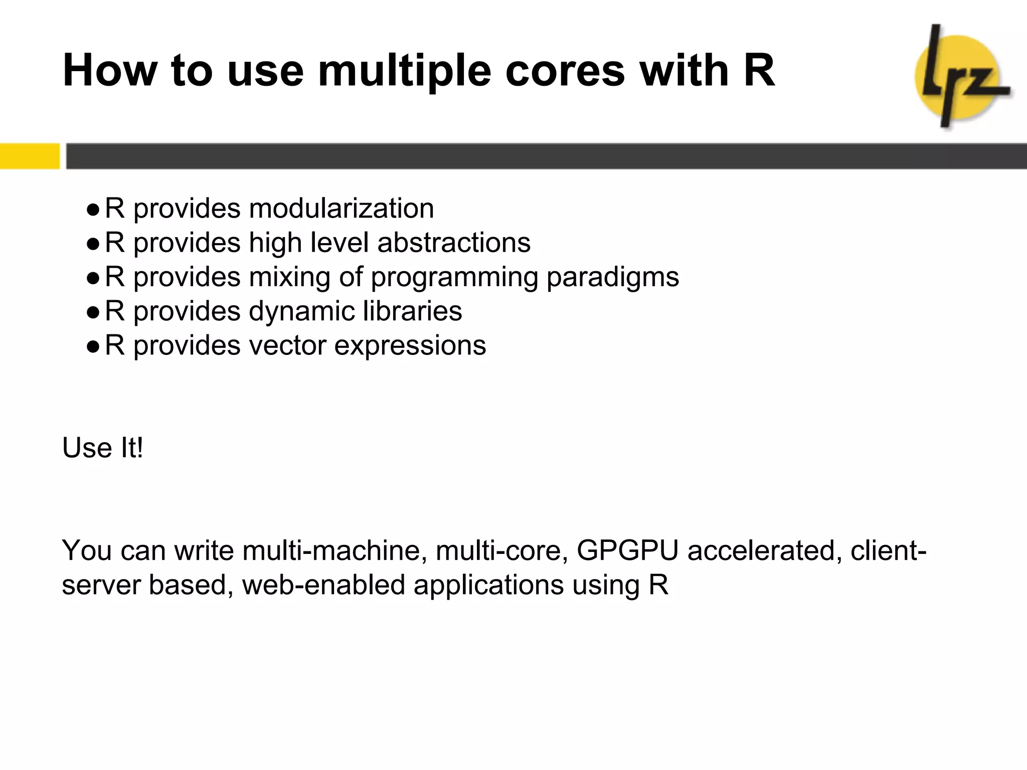 How to use multiple cores with R
●R provides modularization
●R provides high level abstractions
●R provides mixing of programming paradigms
●R provides dynamic libraries
●R provides vector expressions
Use It!
You can write multi-machine, multi-core, GPGPU accelerated, client-
server based, web-enabled applications using R
 