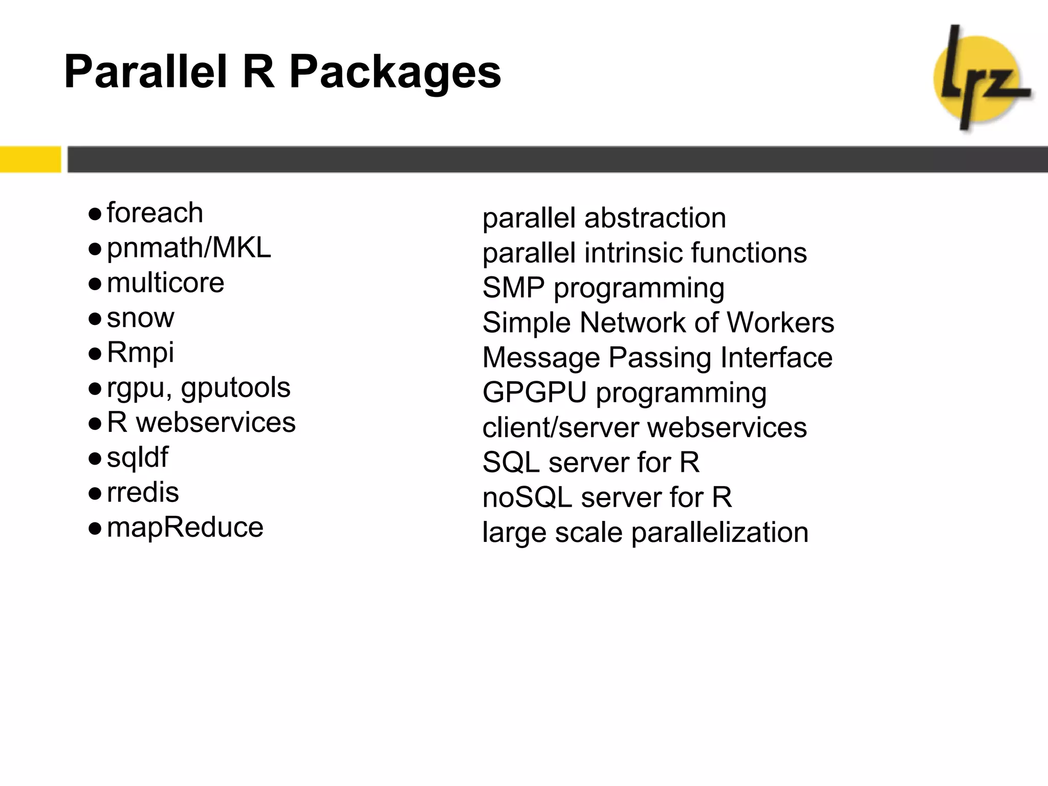 Parallel R Packages
●foreach
●pnmath/MKL
●multicore
●snow
●Rmpi
●rgpu, gputools
●R webservices
●sqldf
●rredis
●mapReduce
parallel abstraction
parallel intrinsic functions
SMP programming
Simple Network of Workers
Message Passing Interface
GPGPU programming
client/server webservices
SQL server for R
noSQL server for R
large scale parallelization
 