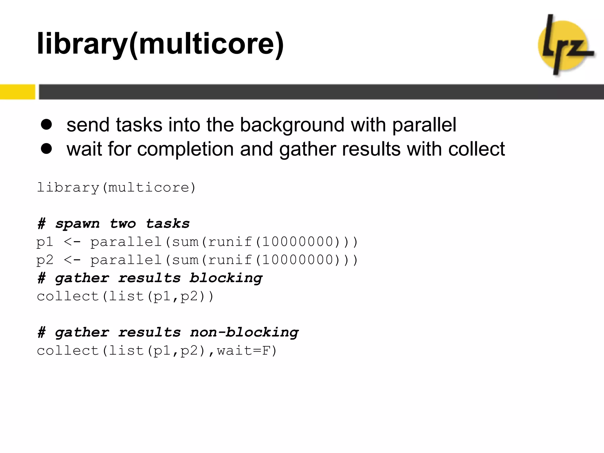 library(multicore)
● send tasks into the background with parallel
● wait for completion and gather results with collect
library(multicore)
# spawn two tasks
p1 <- parallel(sum(runif(10000000)))
p2 <- parallel(sum(runif(10000000)))
# gather results blocking
collect(list(p1,p2))
# gather results non-blocking
collect(list(p1,p2),wait=F)
 