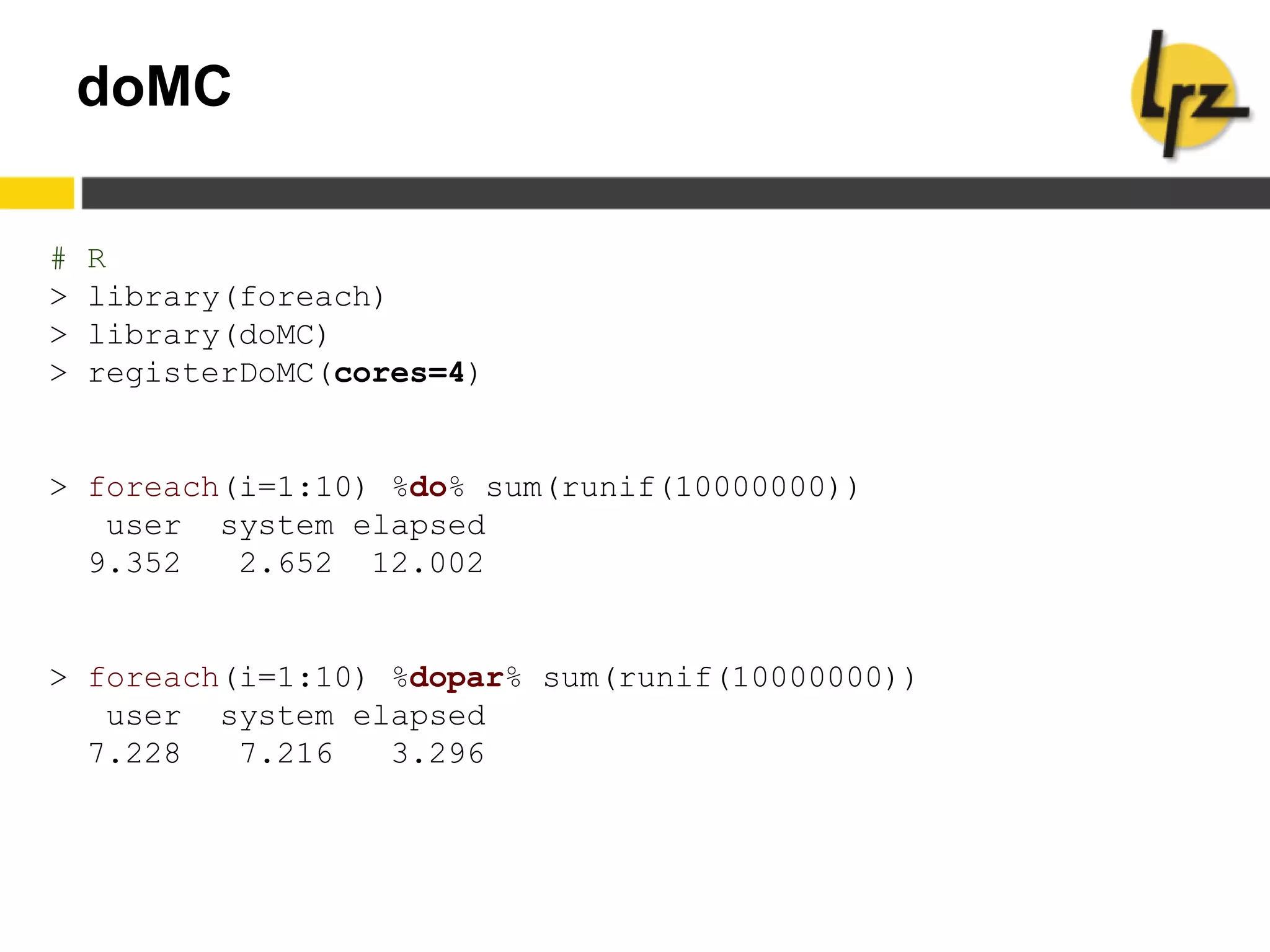 doMC
# R
> library(foreach)
> library(doMC)
> registerDoMC(cores=4)
> foreach(i=1:10) %do% sum(runif(10000000))
user system elapsed
9.352 2.652 12.002
> foreach(i=1:10) %dopar% sum(runif(10000000))
user system elapsed
7.228 7.216 3.296
 