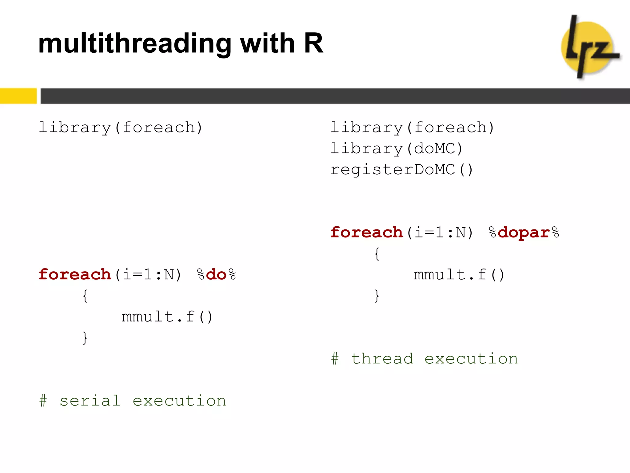 multithreading with R
library(foreach)
foreach(i=1:N) %do%
{
mmult.f()
}
# serial execution
library(foreach)
library(doMC)
registerDoMC()
foreach(i=1:N) %dopar%
{
mmult.f()
}
# thread execution
 