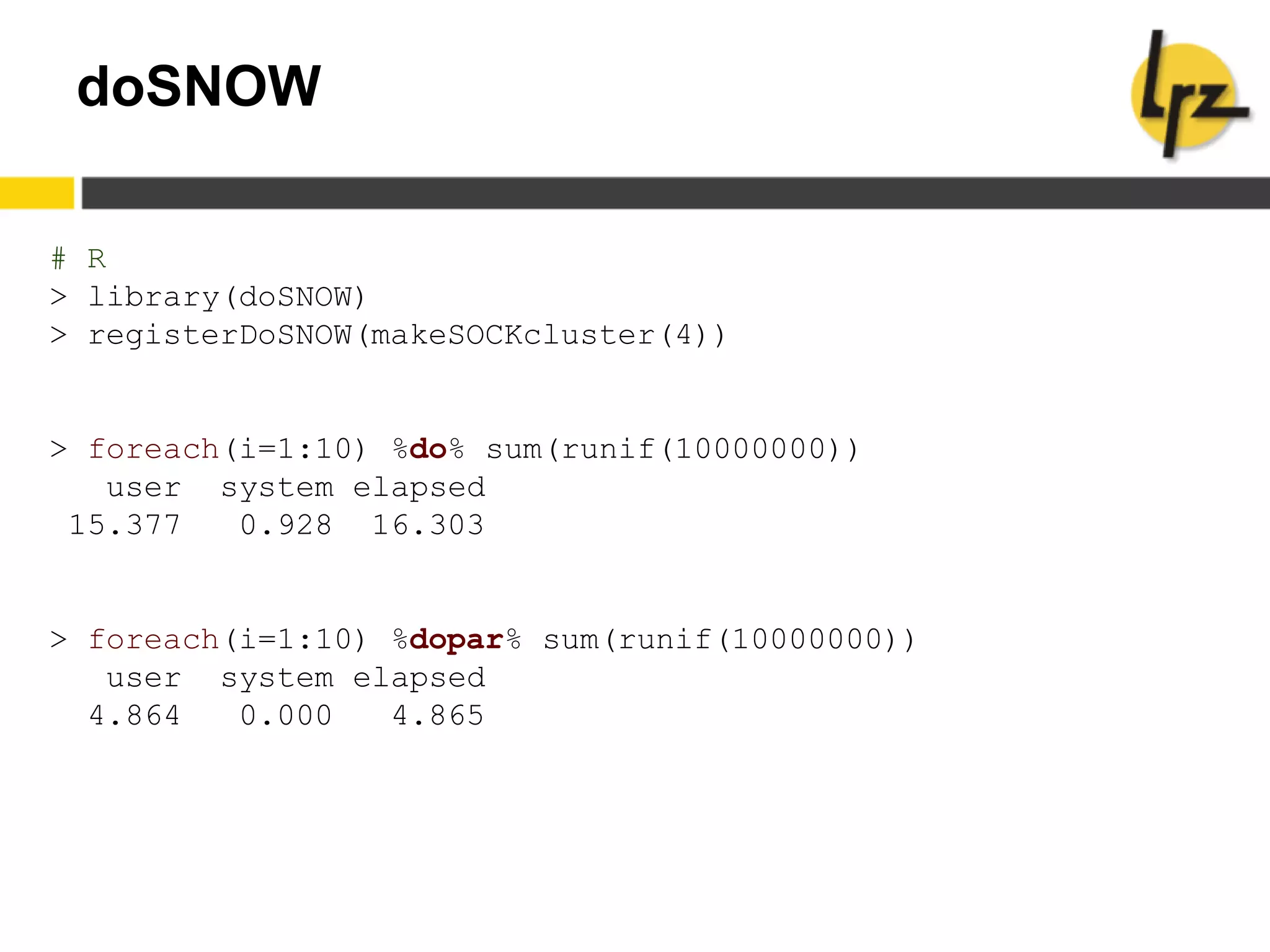 doSNOW
# R
> library(doSNOW)
> registerDoSNOW(makeSOCKcluster(4))
> foreach(i=1:10) %do% sum(runif(10000000))
user system elapsed
15.377 0.928 16.303
> foreach(i=1:10) %dopar% sum(runif(10000000))
user system elapsed
4.864 0.000 4.865
 