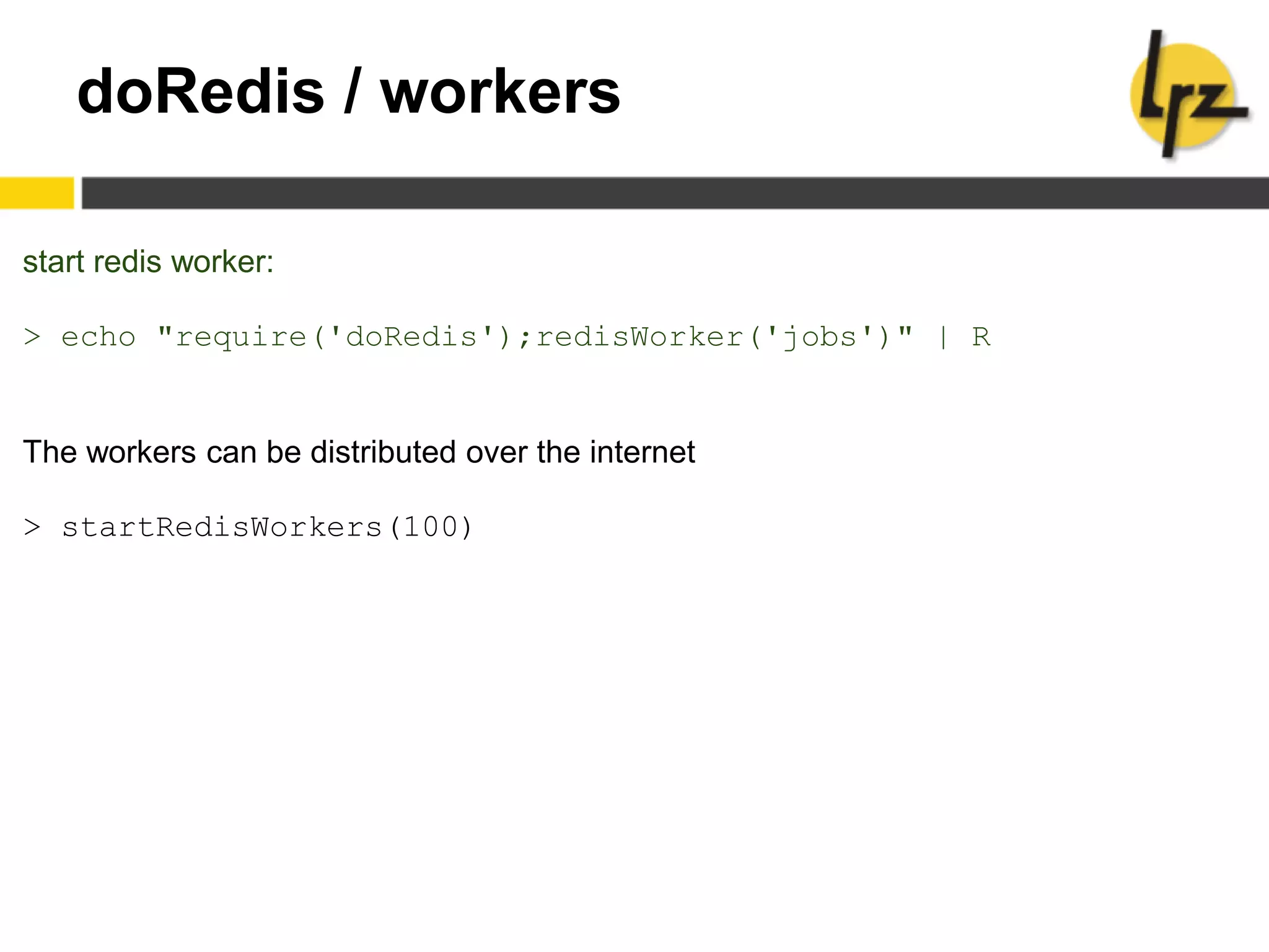 doRedis / workers
start redis worker:
> echo "require('doRedis');redisWorker('jobs')" | R
The workers can be distributed over the internet
> startRedisWorkers(100)
 