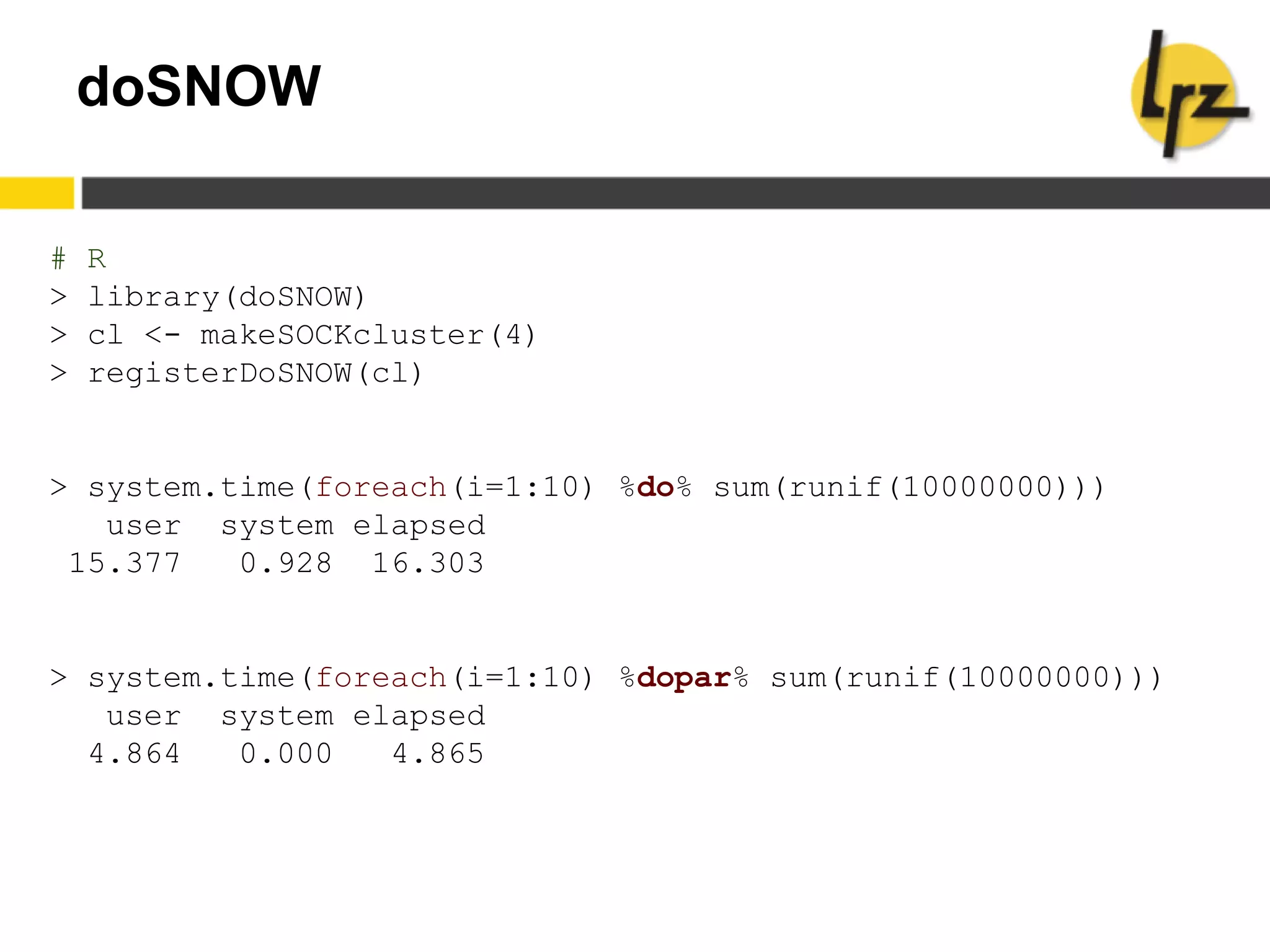 doSNOW
# R
> library(doSNOW)
> cl <- makeSOCKcluster(4)
> registerDoSNOW(cl)
> system.time(foreach(i=1:10) %do% sum(runif(10000000)))
user system elapsed
15.377 0.928 16.303
> system.time(foreach(i=1:10) %dopar% sum(runif(10000000)))
user system elapsed
4.864 0.000 4.865
 