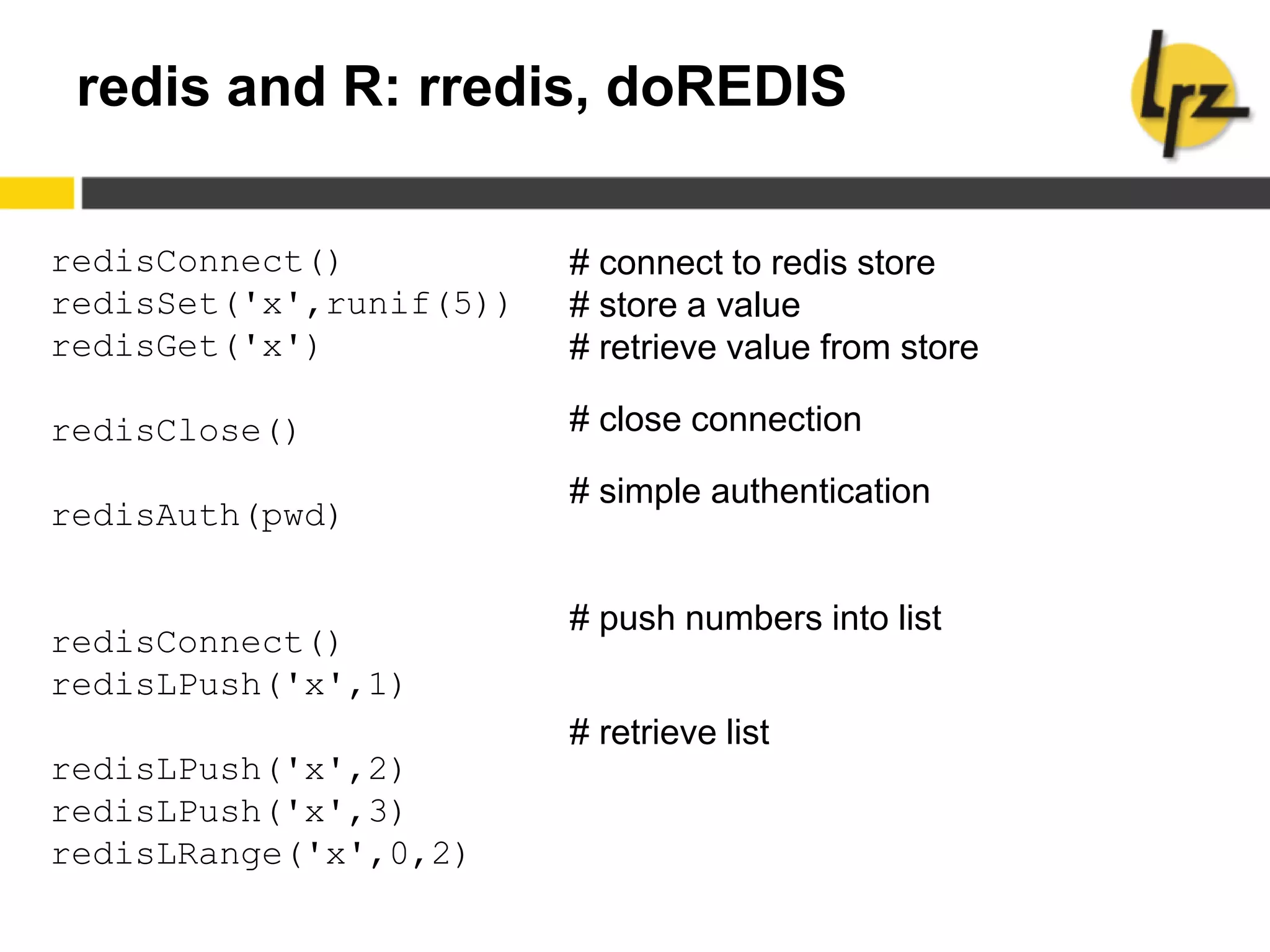 redis and R: rredis, doREDIS
redisConnect()
redisSet('x',runif(5))
redisGet('x')
redisClose()
redisAuth(pwd)
redisConnect()
redisLPush('x',1)
redisLPush('x',2)
redisLPush('x',3)
redisLRange('x',0,2)
# connect to redis store
# store a value
# retrieve value from store
# close connection
# simple authentication
# push numbers into list
# retrieve list
 