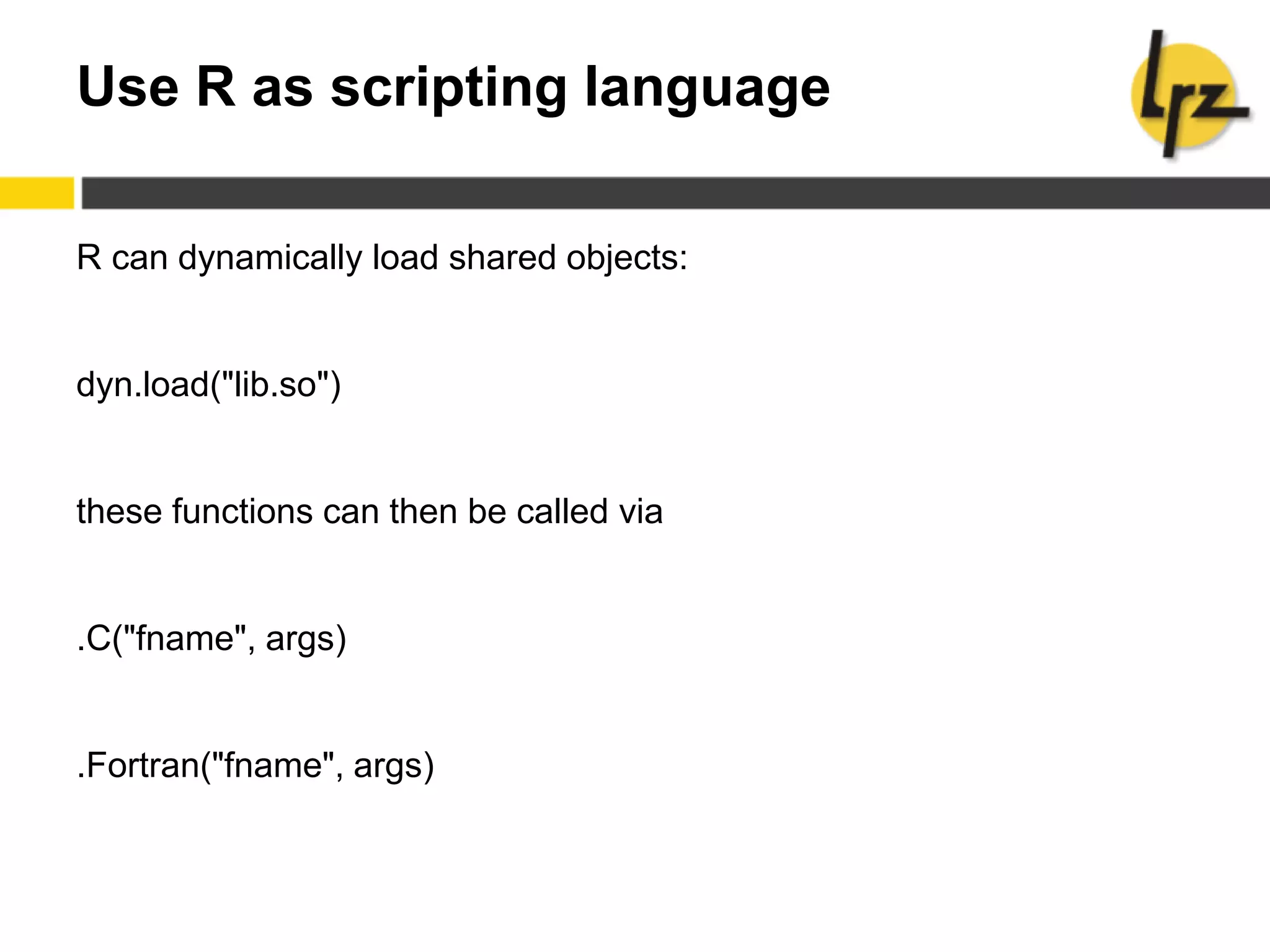 Use R as scripting language
R can dynamically load shared objects:
dyn.load("lib.so")
these functions can then be called via
.C("fname", args)
.Fortran("fname", args)
 