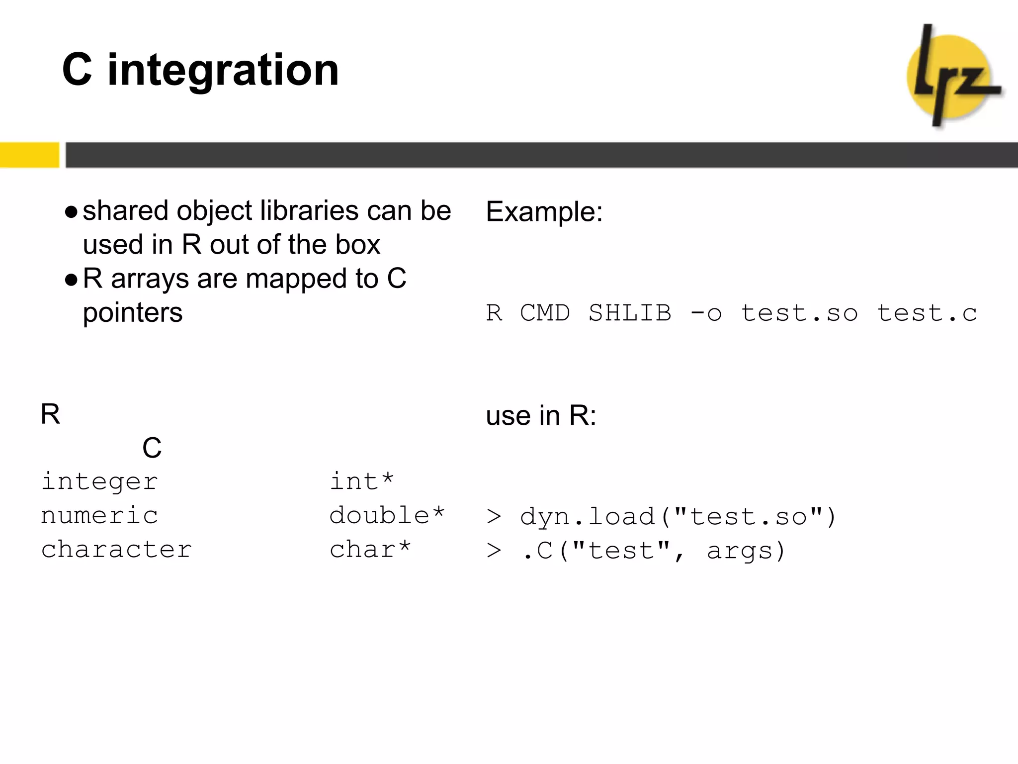 C integration
●shared object libraries can be
used in R out of the box
●R arrays are mapped to C
pointers
R
C
integer int*
numeric double*
character char*
Example:
R CMD SHLIB -o test.so test.c
use in R:
> dyn.load("test.so")
> .C("test", args)
 