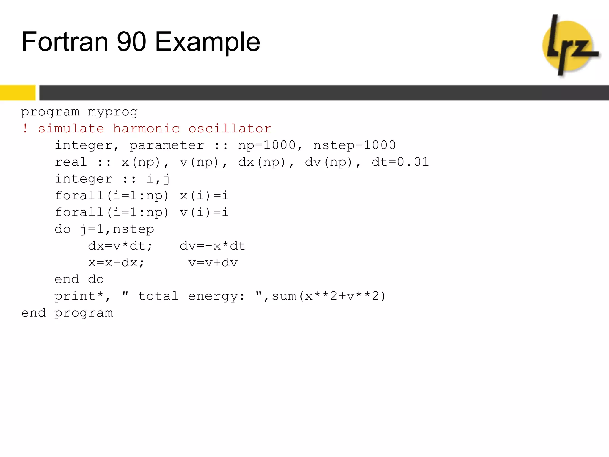 Fortran 90 Example
program myprog
! simulate harmonic oscillator
integer, parameter :: np=1000, nstep=1000
real :: x(np), v(np), dx(np), dv(np), dt=0.01
integer :: i,j
forall(i=1:np) x(i)=i
forall(i=1:np) v(i)=i
do j=1,nstep
dx=v*dt; dv=-x*dt
x=x+dx; v=v+dv
end do
print*, " total energy: ",sum(x**2+v**2)
end program
 