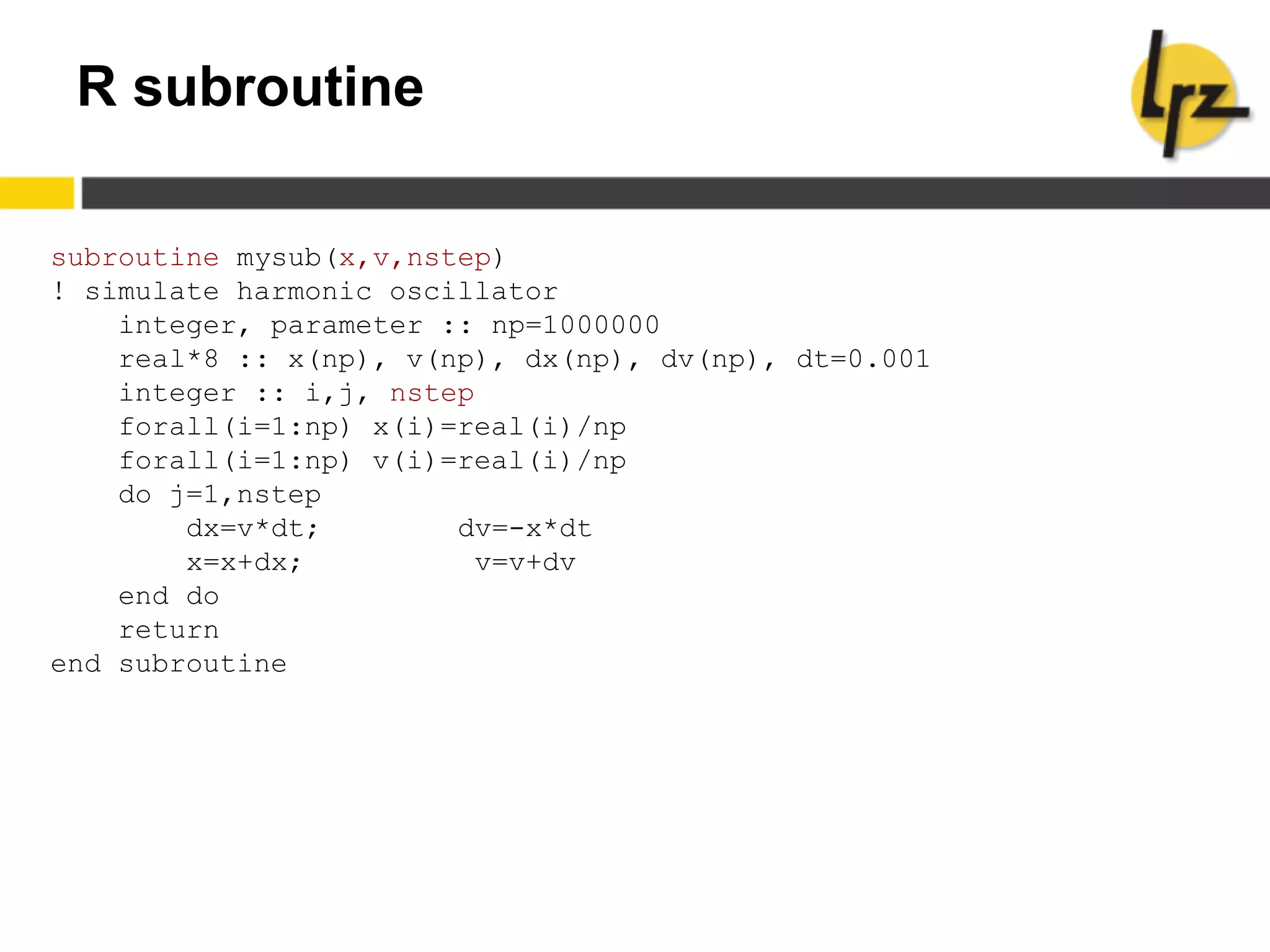 R subroutine
subroutine mysub(x,v,nstep)
! simulate harmonic oscillator
integer, parameter :: np=1000000
real*8 :: x(np), v(np), dx(np), dv(np), dt=0.001
integer :: i,j, nstep
forall(i=1:np) x(i)=real(i)/np
forall(i=1:np) v(i)=real(i)/np
do j=1,nstep
dx=v*dt; dv=-x*dt
x=x+dx; v=v+dv
end do
return
end subroutine
 