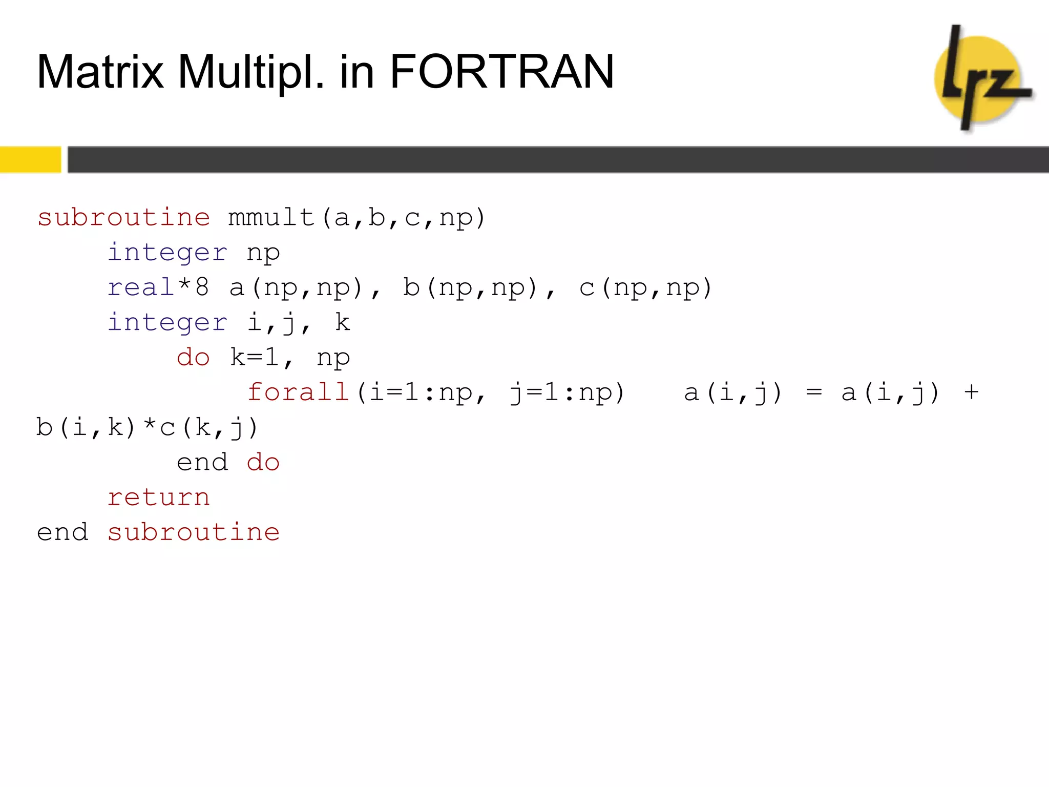 Matrix Multipl. in FORTRAN
subroutine mmult(a,b,c,np)
integer np
real*8 a(np,np), b(np,np), c(np,np)
integer i,j, k
do k=1, np
forall(i=1:np, j=1:np) a(i,j) = a(i,j) +
b(i,k)*c(k,j)
end do
return
end subroutine
 