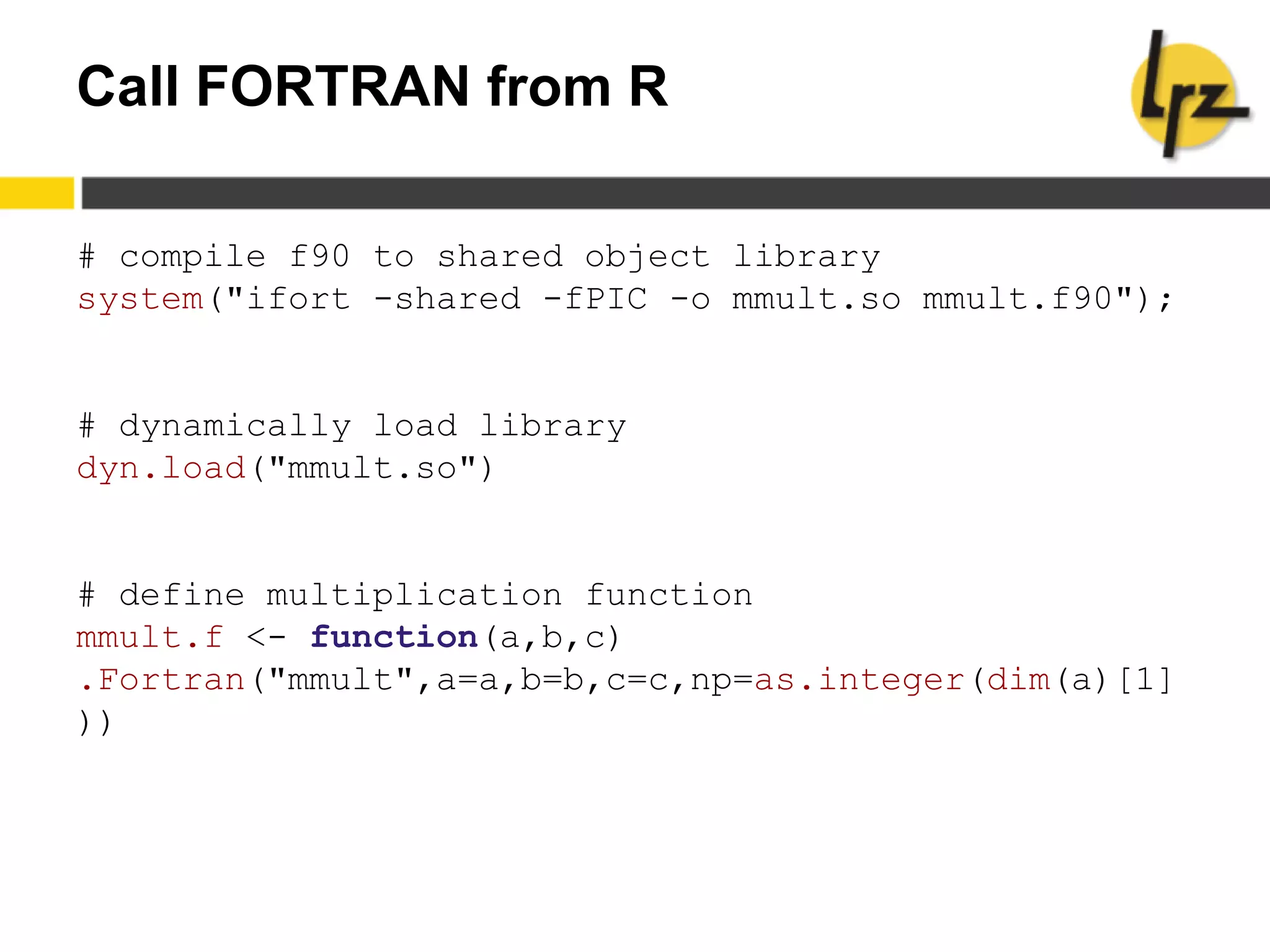 Call FORTRAN from R
# compile f90 to shared object library
system("ifort -shared -fPIC -o mmult.so mmult.f90");
# dynamically load library
dyn.load("mmult.so")
# define multiplication function
mmult.f <- function(a,b,c)
.Fortran("mmult",a=a,b=b,c=c,np=as.integer(dim(a)[1]
))
 