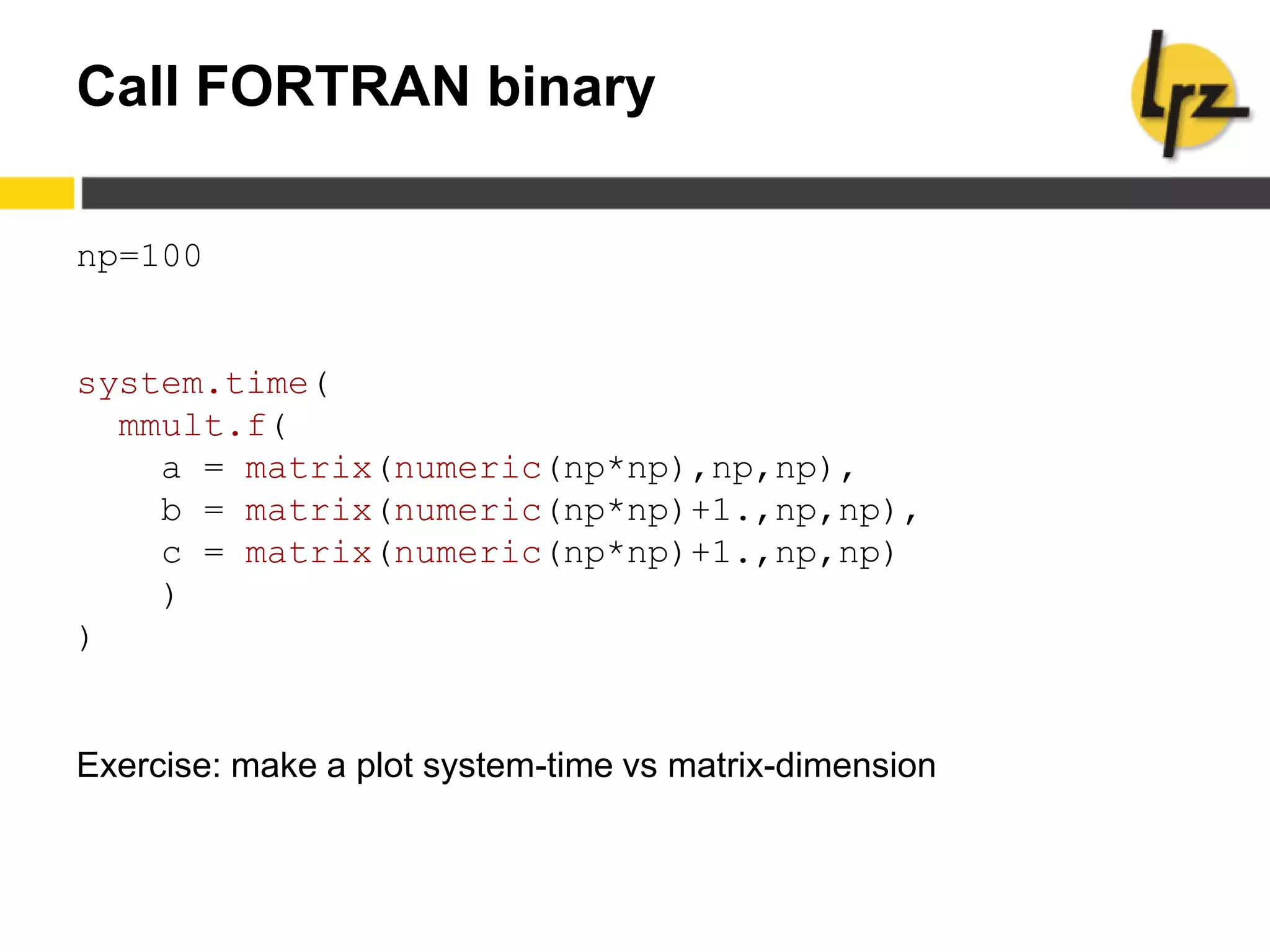 Call FORTRAN binary
np=100
system.time(
mmult.f(
a = matrix(numeric(np*np),np,np),
b = matrix(numeric(np*np)+1.,np,np),
c = matrix(numeric(np*np)+1.,np,np)
)
)
Exercise: make a plot system-time vs matrix-dimension
 